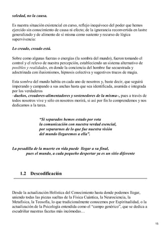 soledad, no la causa.
Es nuestra situación existencial en curso, reflejo inequívoco del poder que hemos
ejercido sin conocimiento de causa ni efecto; de la ignorancia reconvertida en lastre
generalizado y de alimento de sí misma como sustento y recurso de lógica
supervivencia:
Lo creado, creado está.
Sobre como algunas fuerzas o energías (la sombra del mundo), fueron tomando el
control y el relevo de nuestra percepción, estableciendo un sistema alternativo de
posibles y realidades, en donde la conciencia del hombre fue secuestrada y
adoctrinada con ilusionismos, hipnosis colectiva y sugestivos trucos de magia.
Esta sombra del mundo habita en cada uno de nosotros y, baste decir, que seguirá
imperando y campando a sus anchas hasta que sea identificada, asumida e integrada
por los verdaderos
–dueños, creadores-alimentadores y sostenedores de la misma–, pues a través de
todos nosotros vive y sólo en nosotros morirá, si así por fin lo comprendemos y nos
dedicamos a la tarea.
“Si separados hemos estado por rota
la comunicación con nuestra verdad esencial,
por separarnos de lo que fue nuestra visión
del mundo llegaremos a ella”.
La pesadilla de la muerte en vida puede llegar a su final,
pues el mundo, a cada pequeño despertar ya es un sitio diferente
1.2 Descodificación
Desde la actualización Holística del Conocimiento hasta donde podemos llegar,
uniendo todas las piezas sueltas de la Física Cuántica, la Neurociencia, la
Metafísica, la Teosofía, lo que tradicionalmente conocemos por Espiritualidad, o la
actualización de la Psicología entendida como el “campo genérico”, que se dedica a
escudriñar nuestras facetas más incómodas…
15
 