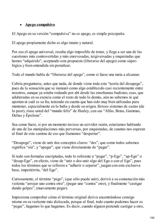 Apego compulsivo
El Apego en su versión “compulsiva” no es apego, es simple psicopatía.
El apego propiamente dicho es algo innato y natural.
Por eso el apego universal, resulta algo imposible de tratar, y llega a ser una de las
cuestiones más controvertidas y más enrevesadas, tergiversadas y enquistadas que
hemos “adquirido”, aceptando esta propuesta (liberarse del apego) como súper-
lógica y bien-entendida sin pestañear.
Todo el mundo habla de “liberarse del apego”, como si fuese una meta a alcanzar.
Cabría preguntarse, antes que nada, de donde viene toda esta “teoría del desapego”,
pues da la sensación que se instauró como algo establecido casi recientemente entre
nosotros, aunque ya estaba rodando por ahí desde las enseñanzas budistas; esas, que
adulteradas en su esencia como el resto de todo lo demás, aún no sabemos ni qué
aportan ni cuál es su fin, teniendo en cuenta que han sido muy bien utilizadas para
mantener, especialmente en la India y desde su origen, férreos sistemas de castas (de
lo peor), ríase usted del “mundo feliz” de Huxley, con sus “Alfas, Betas, Gammas,
Deltas y Épsilons”.
Sea como fuere, si por un momento tuviese un servidor razón, estaríamos hablando
de una de las manipulaciones más perversas, por enquistadas, de cuantas nos esperan
al final de este camino de eso que llamamos “despertar”.
“Desapego”, viene de unir dos conceptos claros: “des”, que como todos sabemos
significa “sin”, y “apegar”, que viene directamente de “pegar”.
Si todo son formulas encriptadas, todo lo referente a “pegar”, “p-Ego”, “ap-Ego” o
“desap-Ego”, en efecto, viene de “unir o des-unir algo del Ego o con el Ego”, pues
todos los términos que se refieren a “adherir o separar”, juegan con esta exclusiva
base, impertérrita, “del Ego”.
Curiosamente, el término “pego”, (que sólo puede unir), derivó a su connotación más
violenta “arrojar uno contra otro”, (pegar uno “contra” otro), y finalmente “castigar
dando golpes”, (nuevamente pegar).
Impresiona comprobar cómo el término original deriva encontrándose consigo
mismo en su vertiente más dislocada, porque al final, todo cuanto podemos hacer es
“pegar”, hagamos lo que hagamos. Es decir, cuando alguien pretende castigar a otro,
150
 