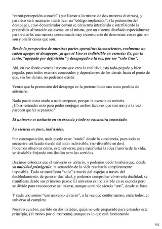 “razón-percepción-corazón” (por llamar a lo mismo de dos maneras distintas), y
para eso será necesario identificar un “código implantado”, (la pretensión del
desapego), cuyo denominador común se encuentra interferido e interfiriendo la
pretendida alineación co-esente, en sí misma, por un sistema diseñado especialmente
para evitarlo; una manera consensuada muy inconsciente de denominar cosas que no-
son y omitir cosas que son.
Desde la perspectiva de nuestras partes operativas inconscientes, realmente no
caben apegos ni desapegos, ya que el Uno es indivisible en esencia: Es, por lo
tanto, “apegado por definición” y desapegado a la vez, por ser “solo Uno”.
Ahí, en ese fondo esencial nuestro que crea la realidad, está todo-pegado y bien
pegado, pues todos estamos conectados y dependemos de los demás hasta el punto de
que, sin los demás, no podemos existir.
Vemos que la pretensión del desapego es la pretensión de una tarea perdida de
antemano.
Nada puede estar atado a nada tampoco, porque la esencia es unitaria.
¿Cómo entender esto para poder conjugar ambos factores que son uno y a la vez
parecen querer separarse?
El universo es unitario en su esencia y todo se encuentra conectado.
La esencia es pues, indivisible.
Por contraposición, nada puede estar “atado” desde la conciencia, pues todo se
encuentra unificado siendo del todo indivisible. (no-divisible en dos).
Podemos observar cómo, este universo, para manifestar la idea ilusoria de la vida,
se desdobla forjando una ilusión para los sentidos.
Decimos entonces que el universo es unitario, y podemos decir también que, desde
su unicidad primigenia, la sensación de la vida resultaría completamente
imposible. Todo se manifiesta “solo” a través del espejo; a través del
desblodamiento, de generar dualidad, y podemos comprobar cómo esta dualidad, se
manifiesta desde sus primeros pasos: El universo es indivisible en su esencia pero
se divide para reconocerse así mismo, aunque continúe siendo “uno”, desde su base.
Y cada uno somos “ese universo unitario”, a la vez que conformamos, entre todos, el
universo al completo.
Nuestro cerebro, partido en dos mitades, quizá no esté preparado para entender este
principio, (al menos por el momento), aunque es lo que está funcionando
152
 