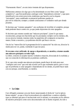 “Eternamente Ahora”, en este único instante del que disponemos.
Hablaremos entonces de algo que se ha denominado en este libro como “apego
compulsivo”, que bien podríamos catalogar como “dependencia extrema”, y que para
identificarlo con certera precisión, tendremos que hacerlo con la etiqueta
“psicopatía”, pues cambiando su potencial podremos quedar en
paz con la situación, siempre y cuando conozcamos el verdadero suelo por donde
pisamos.
Si decimos que “estamos apegados”, nos acabamos de invalidar al completo, porque
nada podemos hacer contra eso, ya que jamás dejaremos de estar apegados.
Si decimos que estamos usando una “máscara psicópata”, (justo lo que nunca
reconocemos, porque nos han dicho que los psicópatas siempre son los demás), ahí,
en ese preciso instante, tenemos todas las papeletas del compuesto en nuestras
manos, frente a nosotros, y ya podremos decidir qué hacer con eso.
Una de las “maravillas de la programación de la separación” ha sido esa, disociar la
mente para no-ver, jamás, realmente lo que nos pasa.
Si creemos estar sufriendo de apego o dependencia, es mentira, estamos usando
una máscara psicópata en toda regla.
La labor, consiste en aceptar nuestra verdadera situación, disociada de la realidad, y
una vez conocida la información ya podemos cambiarla.
Si sé, que estoy usando una máscara psicópata, puedo hacer de todo para usar
“cualquier otra cosa” que esté más acorde con lo que realmente quiero, pero sí creo
que mi problema es estar apegado o dependiente de los demás, no podré hacer nada
con eso porque, sencillamente, es mentira.
La Culpa
Casi obligado comenzar con este factor mencionando el dicho de “con la iglesia
hemos topado”, ya que si bien la procedencia de culpabilizar o sentirse culpable,
(que ya sabemos que para el inconsciente será lo mismo), se encuentra en los albores
de nuestros principios como seres desconectados (de la fuente original), ha sido a
153
 