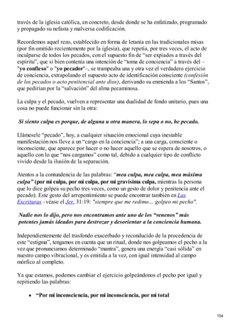 través de la iglesia católica, en concreto, desde donde se ha enfatizado, programado
y propagado su nefasta y malversa codificación.
Recordemos aquel rezo, establecido en forma de letanía en las tradicionales misas
(por fin omitido recientemente por la iglesia), que repetía, por tres veces, el acto de
inculparse de todos los pecados, con el supuesto fin de “ser expiados a través del
espíritu”, que si bien contenía una intención de “toma de conciencia” a través del –
"yo confieso" o "yo pecador"–, se trampeaba una y otra vez el verdadero ejercicio
de conciencia, extrapolando el supuesto acto de identificación consciente (confesión
de los pecados o acto penitencial ante dios), derivando su enmienda a los “Santos”,
que pedirían por la “salvación” del alma pecaminosa.
La culpa y el pecado, vuelven a representar una dualidad de fondo unitario, pues una
cosa no puede funcionar sin la otra:
Si siento culpa es porque, de alguna u otra manera, lo sepa o no, he pecado.
Llámesele “pecado”, hoy, a cualquier situación emocional cuya inestable
manifestación nos lleve a un “cargo en la conciencia”; a una carga, consciente o
inconsciente, que aparece por hacer o no hacer aquello que se espera de nosotros, o
aquello con lo que “nos cargamos” como tal, debido a cualquier tipo de conflicto
vivido desde la ilusión de la separación.
Atentos a la contundencia de las palabras: “mea culpa, mea culpa, mea máxima
culpa” (por mi culpa, por mi culpa, por mi gravísima culpa, mientras la persona
que lo dice golpea su pecho tres veces, como un gesto de dolor y penitencia ante el
pecado). Este gesto del arrepentimiento se puede encontrar también en Las
Escrituras –véase el Jer. 31:19: "siempre que me redimo… golpeo mi pecho".
Nadie nos lo dijo, pero nos encontramos ante uno de los “venenos” más
potentes jamás ideados para destrozar y desorientar a la conciencia humana.
Independientemente del trasfondo exacerbado y reconducido de la procedencia de
este “estigma”, tengamos en cuenta que un ritual, donde nos golpeamos el pecho a la
vez que pronunciamos determinado “mantra”, genera una energía “casi sólida” en
nuestro campo vibracional, y es emitida a la vez, con igual intensidad al campo
mórfico al completo.
Ya que estamos, podemos cambiar el ejercicio golpeándonos el pecho por igual y
repitiendo las palabras:
“Por mi inconsciencia, por mi inconsciencia, por mi total
154
 
