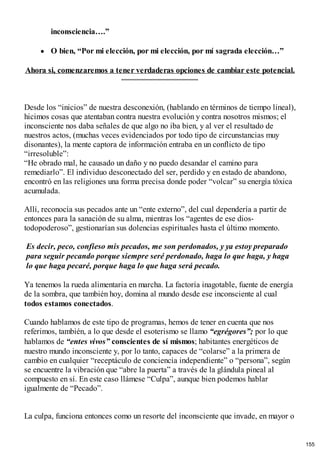 inconsciencia….”
O bien, “Por mi elección, por mi elección, por mí sagrada elección…”
Ahora si, comenzaremos a tener verdaderas opciones de cambiar este potencial.
Desde los “inicios” de nuestra desconexión, (hablando en términos de tiempo lineal),
hicimos cosas que atentaban contra nuestra evolución y contra nosotros mismos; el
inconsciente nos daba señales de que algo no iba bien, y al ver el resultado de
nuestros actos, (muchas veces evidenciados por todo tipo de circunstancias muy
disonantes), la mente captora de información entraba en un conflicto de tipo
“irresoluble”:
“He obrado mal, he causado un daño y no puedo desandar el camino para
remediarlo”. El individuo desconectado del ser, perdido y en estado de abandono,
encontró en las religiones una forma precisa donde poder “volcar” su energía tóxica
acumulada.
Allí, reconocía sus pecados ante un “ente externo”, del cual dependería a partir de
entonces para la sanación de su alma, mientras los “agentes de ese dios-
todopoderoso”, gestionarían sus dolencias espirituales hasta el último momento.
Es decir, peco, confieso mis pecados, me son perdonados, y ya estoy preparado
para seguir pecando porque siempre seré perdonado, haga lo que haga, y haga
lo que haga pecaré, porque haga lo que haga será pecado.
Ya tenemos la rueda alimentaria en marcha. La factoría inagotable, fuente de energía
de la sombra, que también hoy, domina al mundo desde ese inconsciente al cual
todos estamos conectados.
Cuando hablamos de este tipo de programas, hemos de tener en cuenta que nos
referimos, también, a lo que desde el esoterismo se llamo “egrégores”; por lo que
hablamos de “entes vivos” conscientes de sí mismos; habitantes energéticos de
nuestro mundo inconsciente y, por lo tanto, capaces de “colarse” a la primera de
cambio en cualquier “receptáculo de conciencia independiente” o “persona”, según
se encuentre la vibración que “abre la puerta” a través de la glándula pineal al
compuesto en sí. En este caso llámese “Culpa”, aunque bien podemos hablar
igualmente de “Pecado”.
La culpa, funciona entonces como un resorte del inconsciente que invade, en mayor o
155
 