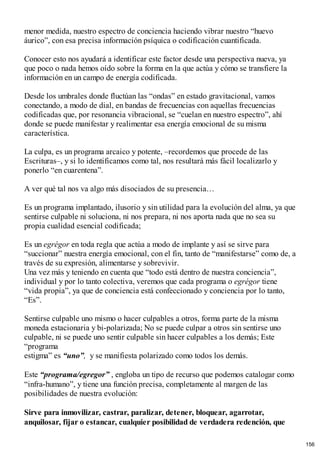 menor medida, nuestro espectro de conciencia haciendo vibrar nuestro “huevo
áurico”, con esa precisa información psíquica o codificación cuantificada.
Conocer esto nos ayudará a identificar este factor desde una perspectiva nueva, ya
que poco o nada hemos oído sobre la forma en la que actúa y cómo se transfiere la
información en un campo de energía codificada.
Desde los umbrales donde fluctúan las “ondas” en estado gravitacional, vamos
conectando, a modo de dial, en bandas de frecuencias con aquellas frecuencias
codificadas que, por resonancia vibracional, se “cuelan en nuestro espectro”, ahí
donde se puede manifestar y realimentar esa energía emocional de su misma
característica.
La culpa, es un programa arcaico y potente, –recordemos que procede de las
Escrituras–, y si lo identificamos como tal, nos resultará más fácil localizarlo y
ponerlo “en cuarentena”.
A ver qué tal nos va algo más disociados de su presencia…
Es un programa implantado, ilusorio y sin utilidad para la evolución del alma, ya que
sentirse culpable ni soluciona, ni nos prepara, ni nos aporta nada que no sea su
propia cualidad esencial codificada;
Es un egrégor en toda regla que actúa a modo de implante y así se sirve para
“succionar” nuestra energía emocional, con el fin, tanto de “manifestarse” como de, a
través de su expresión, alimentarse y sobrevivir.
Una vez más y teniendo en cuenta que “todo está dentro de nuestra conciencia”,
individual y por lo tanto colectiva, veremos que cada programa o egrégor tiene
“vida propia”, ya que de conciencia está confeccionado y conciencia por lo tanto,
“Es”.
Sentirse culpable uno mismo o hacer culpables a otros, forma parte de la misma
moneda estacionaria y bi-polarizada; No se puede culpar a otros sin sentirse uno
culpable, ni se puede uno sentir culpable sin hacer culpables a los demás; Este
“programa
estigma” es “uno”, y se manifiesta polarizado como todos los demás.
Este “programa/egregor” , engloba un tipo de recurso que podemos catalogar como
“infra-humano”, y tiene una función precisa, completamente al margen de las
posibilidades de nuestra evolución:
Sirve para inmovilizar, castrar, paralizar, detener, bloquear, agarrotar,
anquilosar, fijar o estancar, cualquier posibilidad de verdadera redención, que
156
 