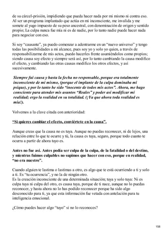 de su cárcel-prisión, impidiendo que pueda hacer nada por mi mismo ni contra eso.
Al ser un programa implantado que actúa en mi inconsciente, me invalida y me
somete al yugo impuesto de su peso ancestral, con denominación de origen y sentido
propio; La culpa nunca fue mía ni es de nadie, por lo tanto nadie puede hacer nada
para negociar con eso.
Si soy “causante”, ya puedo comenzar a adentrarme en un “nuevo universo” y tengo
todas las posibilidades a mi alcance, pues soy yo y solo yo quien, a través de
responsabilizarme de mis actos, puedo hacerles frente asumiéndolos como propios;
siendo causa soy efecto y siempre será así, por lo tanto cambiando la causa modifico
el efecto, y cambiando las otras causas modifico los otros efectos, y así
sucesivamente.
Siempre fui causa y hasta la fecha no responsable, porque era totalmente
inconsciente de mi mismo, (porque el implante de la culpa dominaba mi
psique), y por lo tanto he sido “inocente de todos mis actos”. Ahora, me hago
consciente para atender mis asuntos “Reales” y poder así modificar mi
realidad; ergo la realidad en su totalidad. (¡Ya que ahora toda realidad es
mía!).
Volvemos a la clave citada con anterioridad:
“Si quieres cambiar el efecto, conviértete en la causa”.
Aunque creas que la causa no es tuya. Aunque no puedas reconocer, ni de lejos, una
relación entre lo que te ocurre y tú, la causa es tuya, seguro, porque todo cuanto te
ocurra a partir de ahora tuyo es.
Antes no fue así. Antes podía ser culpa de la culpa, de la fatalidad o del destino,
y mientras fuimos culpables no supimos que hacer con eso, porque en realidad,
“no era nuestro”.
Cuando alguien te lastima o lastimas a otro, es algo que te está ocurriendo a ti y solo
a ti. Es “tu ocurrencia”, y no la de ningún otro.
Es la creación inconsciente de una determinada situación; tuya y solo tuya: Ni es
culpa tuya ni culpa del otro, es causa tuya, porque de ti nace, aunque no lo puedas
reconocer, y hasta ahora no lo has podido reconocer porque ha sido algo
desconocido para ti, ya que esta información fue vetada con antelación para tu
inteligencia emocional.
¿Cómo puedes hacer algo “tuyo” si no lo reconoces?
158
 