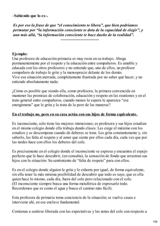 –Sabiendo que lo es–.
Es por eso la frase de que “el conocimiento te libera”, que bien podríamos
permutar por “la información consciente te dota de la capacidad de elegir”, y
aun más allá, “la información consciente te hace dueño de la realidad”.
Ejemplo:
Una profesora de educación primaria es muy recta en su trabajo. Aboga
permanentemente por el respeto y la educación entre compañeros. Es amable y
educada con los otros profesores y no entiende que, uno de ellos, un profesor
compañero de trabajo le grite y la menosprecie delante de los demás.
Vive esa situación aterrada, completamente frustrada por no saber qué hacer, y no
entiende absolutamente nada:
¿Cómo es posible que siendo ella, como profesora, la primera convencida en
mantener las premisas de colaboración, educación y respeto en las reuniones y en el
trato general entre compañeros, cuando menos lo espera le aparezca “ese
energúmeno” que le grita y la trata de la peor de las maneras?
En el trabajo no, pero en su casa actúa con sus hijos de forma equivalente.
Es inconsciente, solo tiene las mejores intenciones; es profesora y sus hijos estudian
en el mismo colegio donde ella trabaja dando clases. Les exige el máximo con los
estudios y se descompone cuando de deberes se trata. Les grita constantemente y, sin
saberlo, les falta al respeto y al amor que siente por ellos cada día, cada vez que por
las tardes hace con ellos los deberes del cole.
Es precisamente en el colegio donde el inconsciente se expresa y encuentra el espejo
perfecto que le hace descubrir, (en consulta), la sensación de fondo que arrastran sus
hijos con la situación: Su sentimiento de “falta de respeto” para con ellos.
Es en el colegio donde alguien le grita y le exhorta por igual, de forma equivalente,
sin ella tener la más mínima posibilidad de descubrir que todo es suyo, que es ella
quien hace lo mismo, cada día, fuera del cole pero relacionado con el cole.
(El inconsciente siempre busca una forma metafórica de expresarlo todo.
Recordemos que es como el agua y busca el camino más fácil).
Esta profesora de primaria toma conciencia de la situación; se vuelve causa e
interviene ahí, en ese enclave fundamental.
Comienza a sentirse liberada con las expectativas y las notas del cole con respecto a
159
 