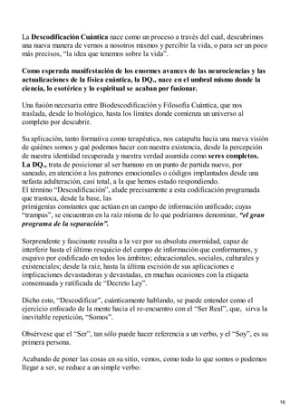 La Descodificación Cuántica nace como un proceso a través del cual, descubrimos
una nueva manera de vernos a nosotros mismos y percibir la vida, o para ser un poco
más precisos, “la idea que tenemos sobre la vida”.
Como esperada manifestación de los enormes avances de las neurociencias y las
actualizaciones de la física cuántica, la DQ., nace en el umbral mismo donde la
ciencia, lo esotérico y lo espiritual se acaban por fusionar.
Una fusión necesaria entre Biodescodificación y Filosofía Cuántica, que nos
traslada, desde lo biológico, hasta los límites donde comienza un universo al
completo por descubrir.
Su aplicación, tanto formativa como terapéutica, nos catapulta hacia una nueva visión
de quiénes somos y qué podemos hacer con nuestra existencia, desde la percepción
de nuestra identidad recuperada y nuestra verdad asumida como seres completos.
La DQ., trata de posicionar al ser humano en un punto de partida nuevo, por
saneado, en atención a los patrones emocionales o códigos implantados desde una
nefasta adulteración, casi total, a la que hemos estado respondiendo.
El término “Descodificación”, alude precisamente a esta codificación programada
que trastoca, desde la base, las
primigenias constantes que actúan en un campo de información unificado; cuyas
“trampas”, se encuentran en la raíz misma de lo que podríamos denominar, “el gran
programa de la separación”.
Sorprendente y fascinante resulta a la vez por su absoluta enormidad, capaz de
interferir hasta el último resquicio del campo de información que conformamos, y
esquivo por codificado en todos los ámbitos; educacionales, sociales, culturales y
existenciales; desde la raíz, hasta la última escisión de sus aplicaciones e
implicaciones devastadoras y devastadas, en muchas ocasiones con la etiqueta
consensuada y ratificada de “Decreto Ley”.
Dicho esto, “Descodificar”, cuánticamente hablando, se puede entender como el
ejercicio enfocado de la mente hacia el re-encuentro con el “Ser Real”, que, sirva la
inevitable repetición, “Somos”.
Obsérvese que el “Ser”, tan sólo puede hacer referencia a un verbo, y el “Soy”, es su
primera persona.
Acabando de poner las cosas en su sitio, vemos, como todo lo que somos o podemos
llegar a ser, se reduce a un simple verbo:
16
 