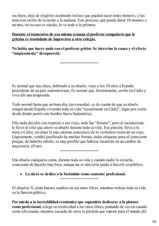 sus hijos; deja de exigirles aceptando incluso que puedan sacar notas menores, y les
trata con cariño de la noche a la mañana. Este proceso, que puede durar 10 minutos o
un mes, en su caso es rápido, lo ve todo a la primera.
Durante el transcurso de esa misma semana el profesor compañero que le
gritaba es trasladado de improvisto a otro colegio.
No había que hacer nada con el profesor gritón: Se intervino la causa y el efecto
“mágicamente” desapareció.
Es normal que una chica, doblando a su abuelo, viaje a los 18 años a España
procedente de un país sudamericano. Es normal que, fortuitamente, arribe en Cádiz y
viva allí una temporada.
Todo normal hasta que un buen día, (en consulta), se da cuenta de que su abuelo
emigró desde España viviendo toda su vida “casualmente en Cádiz”, lugar por cierto
desde donde partió este hombre hacia Sudamérica.
Ella nada decidió con respecto a ese viaje, todo fue “fortuito”, pero el inconsciente
le llevó al sitió que añoró su abuelo durante toda su vida. Esa pulsión, lleva a la
nieta a Cádiz, sin tener la más mínima conciencia de la verdadera razón de su viaje.
Lógicamente, vendrá justificado de muchas formas, todas etiquetas para el consciente
porque, de haberlo sabido, es muy posible que hubiese incurrido en un cambio de
trayectoria. (O no).
Una abuela cualquiera canta, durante toda su vida y cuando nadie la escucha,
consciente de hacerlo muy bien, aunque no se atrevería jamás a hacerlo en público.
La nieta se dedica a la farándula como cantante profesional.
El abuelito X, pinta buenos cuadros en sus ratos libres, mientras trabaja toda su vida
en la función pública.
Por miedo a la inestabilidad económica que supondría dedicarse a la pintura
como profesional, relega su creatividad a los ratos libres, pintando de vez en cuando
como aficionado, mientras escucha de otros la pérdida que supone para el mundo del
160
 