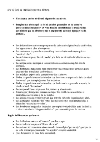 arte su falta de implicación con la pintura.
Ya saben a qué se dedicará alguno de sus nietos.
Imagínense ahora qué tal le irá con las ganancias en su carrera
profesional como pintor. (Vivirá toda la inestabilidad y precariedad
económica que su abuelo temió y argumentó para no-dedicarse a la
pintura).
Los informáticos quieren reprogramar la cabeza de algún abuelo conflictivo,
los ingenieros al clan al completo.
Las costureras reparan la separación y las vendedoras de ropa quieren
“vestir al clan”.
Los médicos reparar la enfermedad y la falta de atención facultativa de sus
ancestros.
Los empresarios corrigen a los ancestros asalariados o repiten con la
empresa.
Los fontaneros reparan la fuga emocional y reconducen los circuitos para
encauzar las emociones desbordadas.
Los músicos expresan la contención y los silencios.
Todas las profesiones relacionadas con las ciencias reparan la falta de nivel
intelectual que acomplejaron a los ancestros.
Todas las profesiones relacionadas con la docencia reparan la ausencia de
nivel cultural “formativo”.
Los emprendedores reparan a los pasivos y al contrario.
Psicólogos y terapeutas quieren destapar los conflictos escondidos o
acumulados de su vida y de su familia.
Los cristaleros quieren preservar que entre la luz en la oscuridad del clan.
Los cerrajeros velan por los robos acontecidos en el transgeneracional o
abren las “estancias cerradas”.
Los bomberos apagan los incendios que supusieron pérdidas para la familia
o bien controlan el “fuego metafórico” que consumió parte de su clan.
Según Sellám sobre yacientes:
Las bailarinas mueven al “muerto” que las ocupa.
Los aviadores lo quieren “llevar al cielo”.
Los actores se encuentran vivos cuando hacen algún “personaje”, porque en
su vida normal prácticamente “no-existen”. (súper-yaciente).
(Los funerarios no hace falta comentar).
161
 