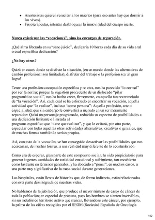 Anestesistas quieren resucitar a los muertos (para eso antes hay que dormir a
los vivos).
Fisioterapeutas, intentan desbloquear la inmovilidad del cuerpo inerte.
Nunca existieron las “vocaciones”, sino los encargos de reparación.
¿Qué alma liberada en su “sano juicio”, dedicaría 10 horas cada día de su vida a tal
o cual específica dedicación?
¿No hay otras?
Quizá en casos donde se disfrute la situación, (en un mundo donde las alternativas de
cambio profesional son limitadas), disfrutar del trabajo o la profesión sea un gran
logro!
Tener una profesión u ocupación específica y no otra, nos ha parecido “lo normal”
por ser la norma; porque la sugestión procedente de un dislocado “pilar
programático social”, nos ha hecho creer, firmemente, en aquello tan reverenciado
de “la vocación”. Así, cada cual se ha esforzado en encontrar su vocación, aquella
actividad que “le realice”, incluso “como persona”: Aquella profesión, arte o
especialidad, que sin embargo le convertirá a menudo en un ser meramente
reparador: Quizá un personaje programado, reducido su espectro de posibilidades a
una dedicación limitante o limitada al
programa específico que “tiene que realizar”, y que le evitará, por otra parte,
especular con todas aquellas otras actividades alternativas, creativas o geniales, que
de muchas formas también le serían propias.
Así, con esto de la vocación, se han conseguido desactivar las posibilidades que nos
acercarían, de muchas formas, a una realidad muy diferente de lo acostumbrado.
Como era de esperar, gran parte de este compuesto social, ha sido propiciatorio para
generar ingentes cantidades de toxicidad emocional y sufrimiento, tan encubierto
como lastrante en términos generales, y ha abocado a “penar”, en muchos casos, a
una parte muy significativa de la masa social durante generaciones.
Los hospitales, están llenos de historias que, de forma indirecta, están relacionadas
con esta parte desintegrada de nuestras vidas.
No hablemos de la jubilación, que produce el mayor número de casos de cáncer de
toda la población; en especial de próstata, pues los hombres se sienten inservibles,
sin un metafórico territorio activo que marcar, llevándose este cáncer, por ejemplo,
la palma de las cifras recogidas por el SEOM (Sociedad Española de Oncología
162
 
