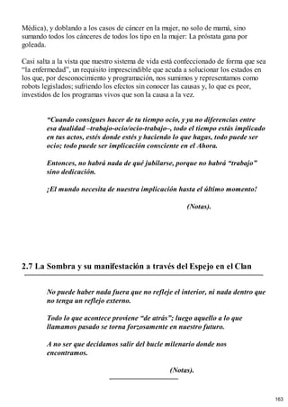 Médica), y doblando a los casos de cáncer en la mujer, no solo de mamá, sino
sumando todos los cánceres de todos los tipo en la mujer: La próstata gana por
goleada.
Casi salta a la vista que nuestro sistema de vida está confeccionado de forma que sea
“la enfermedad”, un requisito imprescindible que acuda a solucionar los estados en
los que, por desconocimiento y programación, nos sumimos y representamos como
robots legislados; sufriendo los efectos sin conocer las causas y, lo que es peor,
investidos de los programas vivos que son la causa a la vez.
“Cuando consigues hacer de tu tiempo ocio, y ya no diferencias entre
esa dualidad –trabajo-ocio/ocio-trabajo–, todo el tiempo estás implicado
en tus actos, estés donde estés y haciendo lo que hagas, todo puede ser
ocio; todo puede ser implicación consciente en el Ahora.
Entonces, no habrá nada de qué jubilarse, porque no habrá “trabajo”
sino dedicación.
¡El mundo necesita de nuestra implicación hasta el último momento!
(Notas).
2.7 La Sombra y su manifestación a través del Espejo en el Clan
No puede haber nada fuera que no refleje el interior, ni nada dentro que
no tenga un reflejo externo.
Todo lo que acontece proviene “de atrás”; luego aquello a lo que
llamamos pasado se torna forzosamente en nuestro futuro.
A no ser que decidamos salir del bucle milenario donde nos
encontramos.
(Notas).
163
 