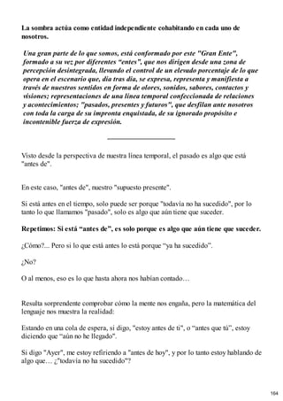 La sombra actúa como entidad independiente cohabitando en cada uno de
nosotros.
Una gran parte de lo que somos, está conformado por este "Gran Ente",
formado a su vez por diferentes “entes”, que nos dirigen desde una zona de
percepción desintegrada, llevando el control de un elevado porcentaje de lo que
opera en el escenario que, día tras día, se expresa, representa y manifiesta a
través de nuestros sentidos en forma de olores, sonidos, sabores, contactos y
visiones; representaciones de una línea temporal confeccionada de relaciones
y acontecimientos; "pasados, presentes y futuros", que desfilan ante nosotros
con toda la carga de su impronta enquistada, de su ignorado propósito e
incontenible fuerza de expresión.
Visto desde la perspectiva de nuestra línea temporal, el pasado es algo que está
"antes de".
En este caso, "antes de", nuestro "supuesto presente".
Si está antes en el tiempo, solo puede ser porque "todavía no ha sucedido", por lo
tanto lo que llamamos "pasado", solo es algo que aún tiene que suceder.
Repetimos: Si está “antes de”, es solo porque es algo que aún tiene que suceder.
¿Cómo?... Pero si lo que está antes lo está porque “ya ha sucedido”.
¿No?
O al menos, eso es lo que hasta ahora nos habían contado…
Resulta sorprendente comprobar cómo la mente nos engaña, pero la matemática del
lenguaje nos muestra la realidad:
Estando en una cola de espera, si digo, "estoy antes de ti", o “antes que tú”, estoy
diciendo que “aún no he llegado".
Si digo "Ayer", me estoy refiriendo a "antes de hoy", y por lo tanto estoy hablando de
algo que… ¿"todavía no ha sucedido"?
164
 