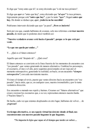 Si digo que "estoy antes que tú", te estoy diciendo que "a mí me toca primero".
Si digo que ayer es "antes que hoy", estoy diciendo que “al ayer" le toca primero,
lógicamente porque está “antes que hoy”, y por lo tanto "ayer", llegará antes que
hoy. De donde se deduce que, ayer, ¡todavía no ha sucedido!
Podríamos intervenir diciendo que ayer "ya pasó", ¡Pero es incierto!
Será por eso que, cuando hablamos de avanzar, solo nos referimos a revisar nuestro
pasado, de modo que lo podemos decir también así:
"Nuestro verdadero avance está hacia el pasado", porque es lo que está por
venir.
“Lo que nos queda por andar…”
Y… ¿Qué es el futuro entonces?
Aquello que está "después de"… ¿Qué cosa?
El futuro entonces se convierte en la línea ilusoria de los momentos de encuentro con
“ese pasado”, que vamos generando de manera alternativa. Cambian los personajes,
el escenario, el mes o el año, pero seguimos posicionados en un viaje por el
momento retrospectivo, generando la realidad, en bucle, en un encuentro “siempre
retrospectivo”, con cada movimiento nuestro.
Vivimos el tiempo al revés, puesto que vamos directos hacia un encuentro con “ese
pasado”, hacia atrás, que es, en cualquier caso, nuestra irremediable y por lo tanto
verdadera dirección.
Ese encuentro a menudo nos repele y huimos. Creamos así “futuros alternativos” que
crean y recrean los escenarios que, a su vez, representan entonces nuestra huida.
(“Nuestro futuro”).
De hecho, cada vez que estamos desplazados en otro lugar, hablamos de volver… de
¡regresar!
Un tiempo alternativo, es un espacio virtual inexistente donde al final, nos
encontraremos con nuestro pasado hagamos lo que hagamos.
“No importa lo lejos que vayas ni el tiempo que tardes en volver…
165
 