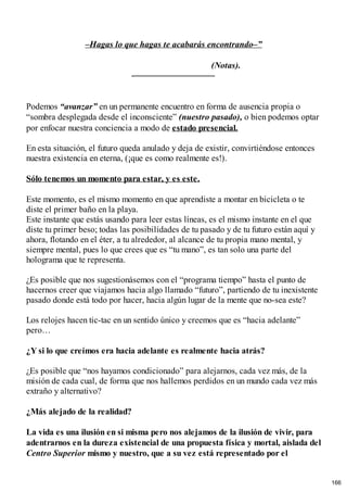–Hagas lo que hagas te acabarás encontrando–”
(Notas).
Podemos “avanzar” en un permanente encuentro en forma de ausencia propia o
“sombra desplegada desde el inconsciente” (nuestro pasado), o bien podemos optar
por enfocar nuestra conciencia a modo de estado presencial.
En esta situación, el futuro queda anulado y deja de existir, convirtiéndose entonces
nuestra existencia en eterna, (¡que es como realmente es!).
Sólo tenemos un momento para estar, y es este.
Este momento, es el mismo momento en que aprendiste a montar en bicicleta o te
diste el primer baño en la playa.
Este instante que estás usando para leer estas líneas, es el mismo instante en el que
diste tu primer beso; todas las posibilidades de tu pasado y de tu futuro están aquí y
ahora, flotando en el éter, a tu alrededor, al alcance de tu propia mano mental, y
siempre mental, pues lo que crees que es “tu mano”, es tan solo una parte del
holograma que te representa.
¿Es posible que nos sugestionásemos con el “programa tiempo” hasta el punto de
hacernos creer que viajamos hacia algo llamado “futuro”, partiendo de tu inexistente
pasado donde está todo por hacer, hacia algún lugar de la mente que no-sea este?
Los relojes hacen tic-tac en un sentido único y creemos que es “hacia adelante”
pero…
¿Y si lo que creímos era hacia adelante es realmente hacia atrás?
¿Es posible que “nos hayamos condicionado” para alejarnos, cada vez más, de la
misión de cada cual, de forma que nos hallemos perdidos en un mundo cada vez más
extraño y alternativo?
¿Más alejado de la realidad?
La vida es una ilusión en si misma pero nos alejamos de la ilusión de vivir, para
adentrarnos en la dureza existencial de una propuesta física y mortal, aislada del
Centro Superior mismo y nuestro, que a su vez está representado por el
166
 