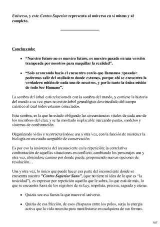Universo, y este Centro Superior representa al universo en sí mismo y al
completo.
Concluyendo:
“Nuestro futuro no es nuestro futuro, es nuestro pasado en una versión
trampeada por nosotros para maquillar la realidad”.
“Solo avanzando hacia el encuentro con lo que llamamos <pasado>
podremos salir del atolladero donde estamos, porque ahí se encuentra la
verdadera misión de cada uno de nosotros, y por lo tanto la única misión
de todo Ser Humano”.
La sombra del árbol está relacionada con la sombra del mundo, y contiene la historia
del mundo a su vez, pues no existe árbol genealógico desvinculado del campo
cuántico al cual todos estamos conectados.
Esta sombra, es la que ha estado obligando las circunstancias vitales de cada uno de
los miembros del clan, y se ha mostrado implacable marcando pautas, modelos y
sistemas de confrontación.
Organizando vidas y reestructurándose una y otra vez, con la función de mantener la
biología en un estado aceptable de conservación.
Es por eso la insistencia del inconsciente en la repetición; la correlativa
confrontación de aquellas situaciones en conflicto, cambiando los personajes una y
otra vez, abriéndose camino por donde puede, proponiendo nuevas opciones de
resolución…
Una y otra vez, lo único que puede hacer esa parte del inconsciente donde se
encuentra nuestro "Centro Superior Sano”, (que no tiene ni idea de lo que es “la
toxicidad”), es expresar por repetición aquello que le sobra, lo que está de más, lo
que se encuentra fuera de los registros de su Ley, impoluta, precisa, sagrada y eterna.
Quizás sea esa fuerza la que mueve el universo.
Quizás de esa fricción, de esos chispazos entre los polos, surja la energía
activa que la vida necesita para manifestarse en cualquiera de sus formas.
167
 