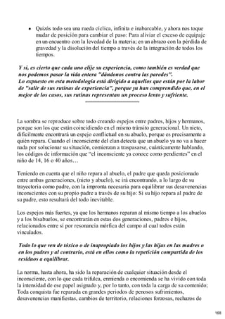 Quizás todo sea una rueda cíclica, infinita e inabarcable, y ahora nos toque
mudar de posición para cambiar el paso: Para aliviar el exceso de equipaje
en un encuentro con la levedad de la materia; en un abrazo con la pérdida de
gravedad y la disolución del tiempo a través de la integración de todos los
tiempos.
Y si, es cierto que cada uno elije su experiencia, como también es verdad que
nos podemos pasar la vida entera "dándonos contra las paredes".
Lo expuesto en esta metodología está dirigido a aquellos que están por la labor
de "salir de sus rutinas de experiencia", porque ya han comprendido que, en el
mejor de los casos, sus rutinas representan un proceso lento y sufriente.
La sombra se reproduce sobre todo creando espejos entre padres, hijos y hermanos,
porque son los que están coincidiendo en el mismo tránsito generacional. Un nieto,
difícilmente encontrará un espejo conflictual en su abuelo, porque es precisamente a
quién repara. Cuando el inconsciente del clan detecta que un abuelo ya no va a hacer
nada por solucionar su situación, comienzan a traspasarse, cuánticamente hablando,
los códigos de información que “el inconsciente ya conoce como pendientes” en el
niño de 14, 16 o 40 años…
Teniendo en cuenta que el niño repara al abuelo, el padre que queda posicionado
entre ambas generaciones, (nieto y abuelo), se irá encontrando, a lo largo de su
trayectoria como padre, con la impronta necesaria para equilibrar sus desavenencias
inconscientes con su propio padre a través de su hijo: Si su hijo repara al padre de
su padre, esto resultará del todo inevitable.
Los espejos más fuertes, ya que los hermanos reparan al mismo tiempo a los abuelos
y a los bisabuelos, se encontrarán en estas dos generaciones, padres e hijos,
relacionados entre sí por resonancia mórfica del campo al cual todos están
vinculados.
Todo lo que ven de tóxico o de inapropiado los hijos y las hijas en las madres o
en los padres y al contrario, está en ellos como la repetición compartida de los
residuos a equilibrar.
La norma, hasta ahora, ha sido la reparación de cualquier situación desde el
inconsciente, con lo que cada trifulca, enmienda o encomienda se ha vivido con toda
la intensidad de ese papel asignado y, por lo tanto, con toda la carga de su contenido;
Toda conquista fue reparada en grandes periodos de penosos sufrimientos,
desavenencias manifiestas, cambios de territorio, relaciones forzosas, rechazos de
168
 