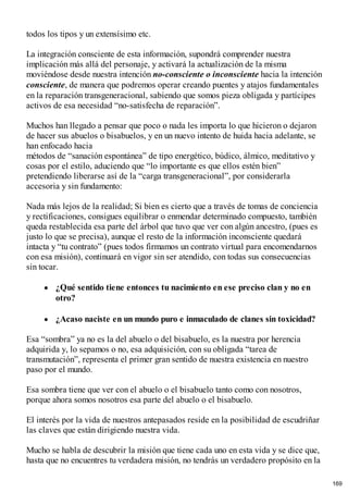 todos los tipos y un extensísimo etc.
La integración consciente de esta información, supondrá comprender nuestra
implicación más allá del personaje, y activará la actualización de la misma
moviéndose desde nuestra intención no-consciente o inconsciente hacia la intención
consciente, de manera que podremos operar creando puentes y atajos fundamentales
en la reparación transgeneracional, sabiendo que somos pieza obligada y partícipes
activos de esa necesidad “no-satisfecha de reparación”.
Muchos han llegado a pensar que poco o nada les importa lo que hicieron o dejaron
de hacer sus abuelos o bisabuelos, y en un nuevo intento de huida hacia adelante, se
han enfocado hacia
métodos de “sanación espontánea” de tipo energético, búdico, álmico, meditativo y
cosas por el estilo, aduciendo que “lo importante es que ellos estén bien”
pretendiendo liberarse así de la “carga transgeneracional”, por considerarla
accesoria y sin fundamento:
Nada más lejos de la realidad; Si bien es cierto que a través de tomas de conciencia
y rectificaciones, consigues equilibrar o enmendar determinado compuesto, también
queda restablecida esa parte del árbol que tuvo que ver con algún ancestro, (pues es
justo lo que se precisa), aunque el resto de la información inconsciente quedará
intacta y “tu contrato” (pues todos firmamos un contrato virtual para encomendarnos
con esa misión), continuará en vigor sin ser atendido, con todas sus consecuencias
sin tocar.
¿Qué sentido tiene entonces tu nacimiento en ese preciso clan y no en
otro?
¿Acaso naciste en un mundo puro e inmaculado de clanes sin toxicidad?
Esa “sombra” ya no es la del abuelo o del bisabuelo, es la nuestra por herencia
adquirida y, lo sepamos o no, esa adquisición, con su obligada “tarea de
transmutación”, representa el primer gran sentido de nuestra existencia en nuestro
paso por el mundo.
Esa sombra tiene que ver con el abuelo o el bisabuelo tanto como con nosotros,
porque ahora somos nosotros esa parte del abuelo o el bisabuelo.
El interés por la vida de nuestros antepasados reside en la posibilidad de escudriñar
las claves que están dirigiendo nuestra vida.
Mucho se habla de descubrir la misión que tiene cada uno en esta vida y se dice que,
hasta que no encuentres tu verdadera misión, no tendrás un verdadero propósito en la
169
 