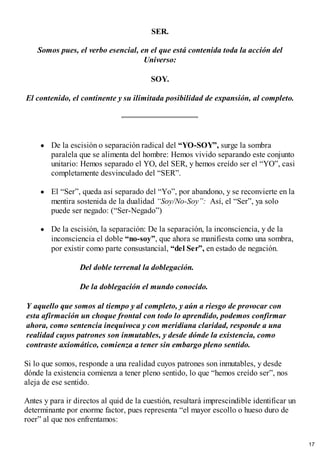 SER.
Somos pues, el verbo esencial, en el que está contenida toda la acción del
Universo:
SOY.
El contenido, el continente y su ilimitada posibilidad de expansión, al completo.
De la escisión o separación radical del “YO-SOY”, surge la sombra
paralela que se alimenta del hombre: Hemos vivido separando este conjunto
unitario: Hemos separado el YO, del SER, y hemos creído ser el “YO”, casi
completamente desvinculado del “SER”.
El “Ser”, queda así separado del “Yo”, por abandono, y se reconvierte en la
mentira sostenida de la dualidad “Soy/No-Soy”: Así, el “Ser”, ya solo
puede ser negado: (“Ser-Negado”)
De la escisión, la separación: De la separación, la inconsciencia, y de la
inconsciencia el doble “no-soy”, que ahora se manifiesta como una sombra,
por existir como parte consustancial, “del Ser”, en estado de negación.
Del doble terrenal la doblegación.
De la doblegación el mundo conocido.
Y aquello que somos al tiempo y al completo, y aún a riesgo de provocar con
esta afirmación un choque frontal con todo lo aprendido, podemos confirmar
ahora, como sentencia inequívoca y con meridiana claridad, responde a una
realidad cuyos patrones son inmutables, y desde dónde la existencia, como
contraste axiomático, comienza a tener sin embargo pleno sentido.
Si lo que somos, responde a una realidad cuyos patrones son inmutables, y desde
dónde la existencia comienza a tener pleno sentido, lo que “hemos creído ser”, nos
aleja de ese sentido.
Antes y para ir directos al quid de la cuestión, resultará imprescindible identificar un
determinante por enorme factor, pues representa “el mayor escollo o hueso duro de
roer” al que nos enfrentamos:
17
 