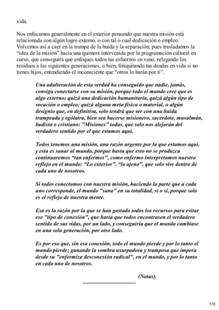 vida.
Nos enfocamos generalmente en el exterior pensando que nuestra misión está
relacionada con algún logro externo, o con tal o cual dedicación o empleo.
Volvemos así a caer en la trampa de la huida y la separación, pues trasladamos la
“idea de la misión” hacia una quimera intervenida por la programación cultural en
curso, que conseguirá que enfoques todos tus esfuerzos en vano, relegando los
residuos a las siguientes generaciones, o bien, finiquitando tus deudas en vida si no
tienes hijos, entendiendo el inconsciente que “otros lo harán por ti”.
Una adulteración de esta verdad ha conseguido que nadie, jamás,
consiga conectarse con su misión, porque todo el mundo cree que es
algo externo; quizá una dedicación humanitaria, quizá algún tipo de
vocación o empleo; quizá alguna meta física o material, o algún
designio que, en definitiva, solo tendrá que ver con una huida
trampeada y ególatra, bien sea hacerse misionero, sacerdote, musulmán,
budista o cristiano: "Misiones" todas, que solo nos alejarán del
verdadero sentido por el que estamos aquí.
Todos tenemos una misión, una razón urgente por la que estamos aquí,
y esta es sanar al mundo, porque hasta que esto no se produzca
continuaremos “tan enfermos", como enfermo interpretamos nuestro
reflejo en el mundo: “Lo exterior", “lo ajeno", que solo vive dentro de
cada uno de nosotros.
Si todos conectamos con nuestra misión, haciendo la parte que a cada
uno corresponde, el mundo "sana" en su totalidad, si o si, porque solo
es el reflejo de nuestra mente.
Esa es la razón por la que se han gastado todos los recursos para evitar
ese "tipo de conexión", que haría que todos encontrasen el verdadero
sentido de sus vidas, por un lado, y conseguiría que el mundo cambiase
en una sola generación, por otro lado.
Es por eso que, sin esa conexión, todo el mundo pierde y por lo tanto el
mundo pierde; ganando la sombra usurpadora y tramposa que impera
desde su "enfermiza desconexión radical", en el mundo, y por lo tanto
en cada uno de nosotros.
(Notas).
170
 