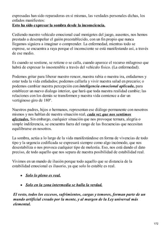 expresadas han sido reparadoras en sí mismas, las verdades personales dichas, los
enfados manifiestos:
Esto ha sido expresar la sombra desde la inconsciencia.
Cediendo nuestro vehículo emocional cual monigotes del juego, ausentes, nos hemos
prestado a desempeñar el guión preestablecido, con un fin propio que nunca
llegamos siguiera a imaginar o comprender. La enfermedad, mientras todo se
exprese, se encuentra a raya porque el inconsciente se está manifestando así, a través
de ese medio.
Es cuando se sostiene, se retiene o se calla, cuando aparece el recurso milagroso que
habrá de expresar lo insostenible a través del vehículo físico. (La enfermedad).
Podemos gritar para liberar nuestro rencor, nuestra rabia o nuestra ira, enfadarnos y
estar toda la vida enfadados; podemos callarla y vivir nuestra salud en precario; o
podemos cambiar nuestra percepción con inteligencia emocional aplicada, para
establecer un nuevo dialogo interior, que hará que toda nuestra realidad cambie; las
relaciones con los demás se transformen y nuestra vida comience a dar un
vertiginoso giro de 180º.
Nuestros padres, hijos o hermanos, representan ese diálogo permanente con nosotros
mismos y nos hablan de nuestra situación real, cada vez que nos sentimos
afectados. Sin embargo, cualquier situación que nos provoque ternura, alegría o
simple indiferencia, se encuentra fuera del rango de las frecuencias que necesitan
equilibrarse en nosotros.
La sombra, actúa a lo largo de la vida manifestándose en forma de vivencias de todo
tipo y la urgencia codificada se expresará siempre como algo incómodo, que nos
desestabiliza o nos provoca cualquier tipo de molestia. Eso, nos está dando el dato
preciso, de todo aquello que nos separa de nuestra posibilidad de estabilidad real.
Vivimos en un mundo de ilusión porque todo aquello que se distancia de la
estabilidad emocional es ilusorio, ya que solo lo estable es real.
Solo lo pleno es real.
Solo en la zona intermedia se halla la verdad.
El resto, todos los excesos, sufrimientos, cargas y temores, forman parte de un
mundo artificial creado por la mente, y al margen de la Ley universal más
elemental.
172
 