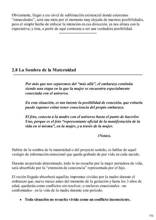 Obviamente, llegar a ese nivel de sublimación existencial donde estaremos
“inmaculados”, será una meta por el momento muy alejada de nuestras posibilidades,
pero el simple hecho de enfocar la intención en esa dirección, ya nos alinea con la
expectativa; y ésta, a partir de aquí comienza a ser una verdadera posibilidad.
2.8 La Sombra de la Maternidad
Por más que nos separemos del “más allá”, el embarazo continúa
siendo una etapa en la que la mujer se encuentra especialmente
conectada con el universo.
En esta situación, es tan latente la posibilidad de conexión, que evitarla
puede suponer evitar tener consciencia del propio embarazo.
El feto, conecta a la madre con el universo hasta el punto de hacerlos
Uno, porque es el feto “representante oficial de la manifestación de la
vida en sí misma”, en la mujer, y a través de la mujer.
(Notas).
Hablar de la sombra de la maternidad o del proyecto sentido, es hablar de aquel
vestigio de información emocional que queda grabado de por vida en cada nacido.
Durante un periodo determinado, todo lo no-resuelto por la mujer portadora de vida,
será absorbido por la “extensión de conciencia” representada por el hijo.
El recién llegado absorberá aquellas improntas vividas por la madre durante el
embarazo que, nueve meses antes del momento de la gestación y hasta los 3 años de
edad, quedarán como conflictos sin resolver, o enclaves emocionales –no
confrontados– en la vida de la madre durante este periodo.
Toda situación no resuelta vivida como un conflicto inconsciente.
173
 