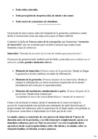 Toda rabia contenida.
Toda percepción de desprotección, de miedo o des-amor.
Todo rastro de sensaciones de abandono.
Un periodo de nueve meses antes del momento de la gestación, comienza a contar
desde el inconsciente como una etapa activa para el futuro embrión.
Contamos la fecha de 9 meses antes de la concepción, que llamaremos “momento
de inmersión”, por ser el primer paso en todo el proceso que ocupa lo que
llamamos etapa de embarazo.
Inmersión: “Entrada de un astro en el cono de sombra que proyecta otro”.
El proceso de gestación total, también está dividido, como todo acto evolutivo en el
universo, en tres grandes momentos claves:
Momento de inmersión. (9 meses antes de la gestación). Donde se fragua
la gestación a niveles cuánticos en ondas de información.
Momento de la gestación. (9 meses después de la inmersión). Donde se
colapsa la información y se inicia el proceso corpuscular de la misma”.
(fecundación del óvulo por el espermatozoide).
Momento del nacimiento, alumbramiento o parto. (9 meses después de la
gestación). Donde toma contacto por
vez primera el nuevo Ser con el plano físico o “mundo de la materia”.
Como si de un fractal se tratase, desde el momento de la inmersión hasta la
gestación, (representando este periodo una contraparte de igual duración que el
propio tiempo del embarazo), toda la experiencia de la futura madre será grabada en
el Quantum, como datos a implementar en el niño que ha de venir.
La madre, nunca es consciente de este proceso de inmersión de 9 meses de
duración antes de la gestación, y su vida transcurre completamente ajena a su
inmediato embarazo, pero su “hijo inconsciente” ya está recogiendo datos
operativos desde su percepción álmica sobre ella misma y su mundo, sobre su
situación familiar, territorial, sexual o amorosa.
174
 
