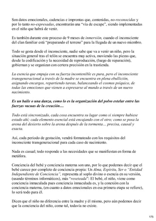 Son datos emocionales, cadencias e improntas que, contenidas, no-reconocidas y
por lo tanto no-expresadas, encontrarán una “vía de escape”, siendo implementadas
en el niño que habrá de venir.
Es también durante este proceso de 9 meses de inmersión, cuando el inconsciente
del clan familiar está “preparando el terreno” para la llegada de un nuevo miembro.
Todo se gesta desde el inconsciente, nadie sabe que va a venir un niño, pero la
situación general tras el telón se encuentra muy activa, moviendo las piezas que,
desde la codificación y la necesidad de reproducción, (luego de reparación),
gobiernan y se organizan con certera precisión en la trastienda.
La esencia que empuja con su fuerza incontenible es pura, pero el inconsciente
transgeneracional a través de la madre se encuentra en plena ebullición,
asignando encargos, repartiendo tareas, balanceando el cosmos psíquico, de
todas las emociones que vienen a expresarse al mundo a través de un nuevo
nacimiento.
Es un baile o una danza, como lo es la organización del polvo estelar entre las
fuerzas vacuas de la creación…
Todo está sincronizado, cada cosa encuentra su lugar como si siempre hubiese
estado ahí; cada elemento esencial está encajando con el otro; como se posa la
arena del desierto sobre la arena después de la tormenta… precisa, causal y
exacta.
Así, cada periodo de gestación, vendrá formateado con los requisitos del
inconsciente transgeneracional para cada caso de nacimiento.
Nada es casual; todo responde a las necesidades que se manifiestan en forma de
metáfora.
Conciencia del bebé y conciencia materna son uno, por lo que podemos decir que el
bebé carece por completo de conciencia propia: Un Alma, Espíritu, Ser o “Entidad
Independiente de Conciencia”, representa al soplo divino o esencia en su versión,
(usando términos informáticos), más “reseteada”: El bebé, el niño, viene como
conciencia inmaculada pues conciencia inmaculada es, y la conexión con la
conciencia materna, (en cuanto a datos emocionales en esa primera etapa se refiere),
lo será todo para él.
Dicen que el niño no diferencia entre la madre y él mismo, pero aún podemos decir
que la conciencia del niño, como tal, todavía no existe.
175
 