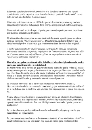 Existe una conciencia esencial, extensible a la conciencia materna que vendrá
condicionada por la experiencia de la madre hasta el punto de “serlo todo”, o casi
todo para el niño hasta los 3 años de edad.
Hablamos prácticamente de un 100% del grueso de estas impresiones y muchas
preguntas afloran sobre la herencia de la energía emocional del padre en este caso.
Causa extrañeza el hecho de que, el padre, poco o nada aporte para esa esencia en
este periodo concreto que tratamos.
El niño está en la madre, vive y crece dentro de la madre y participa de su misma
aura; de su mismo “huevo energético”… Directamente, nada puede haber que le
vincule con el padre, ni con nada que se encuentre fuera de esta esfera original.
A partir del momento del alumbramiento y a través del niño, la conciencia
materna se desdobla y expande; se proyecta en la materia como un paso más allá
de sí misma; como una extensión energética de su propia estructura a modo de
“conciencia extendida operativa”.
Hasta los tres primeros años de vida del niño, el vínculo originario con la madre
prevalece prácticamente en su totalidad.
El padre cuenta en la medida en que para la madre cuenta lo que le rodea: El padre
es importante para la mujer, y la relevancia de su percepción estará condicionada
por ello: Todo lo que le afecte a la madre le afecta a su “conciencia expandida” (el
niño), y el padre entonces adquiere una relevancia fundamental, (para ella), por ser
el elemento equilibrador y sostenedor durante todo el proceso.
La situación emocional de la madre con respecto al padre estará, ahora sí,
directamente vinculada con su mundo emocional, y por lo tanto este afectará al bebé
en la medida en que la madre se vea afectada por su pareja; sea el padre biológico o
no.
Ya que el programa biológico se encuentra muy activo en situación de embarazo,
todo lo relativo a la seguridad del entorno, protección y supervivencia, estará muy
operativo en el inconsciente. Por eso, biológicamente hablando, “padre puede ser
cualquiera”.
La hembra humana puede cambiar de macho a discreción, siempre y cuando sus
necesidades así lo requieran.
Es por eso que muchas abuelas solo reconocerán como a “sus verdaderos nietos”, a
aquellos hijos nacidos de una mujer, hija suya, mientras que a los hijos de los
176
 
