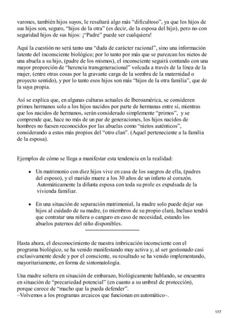 varones, también hijos suyos, le resultará algo más “dificultoso”, ya que los hijos de
sus hijos son, seguro, “hijos de la otra” (es decir, de la esposa del hijo), pero no con
seguridad hijos de sus hijos: ¡“Padre” puede ser cualquiera!
Aquí la cuestión no será tanto una “duda de carácter racional”, sino una información
latente del inconsciente biológico; por lo tanto por más que se parezcan los nietos de
una abuela a su hijo, (padre de los mismos), el inconsciente seguirá contando con una
mayor proporción de “herencia transgeneracional” volcada a través de la línea de la
mujer, (entre otras cosas por la gravante carga de la sombra de la maternidad o
proyecto sentido), y por lo tanto esos hijos son más “hijos de la otra familia”, que de
la suya propia.
Así se explica que, en algunas culturas actuales de Iberoamérica, se consideren
primos hermanos solo a los hijos nacidos por parte de hermanas entre sí, mientras
que los nacidos de hermanos, serán considerado simplemente “primos”, y se
comprende que, hace no más de un par de generaciones, los hijos nacidos de
hombres no fuesen reconocidos por las abuelas como “nietos auténticos”,
considerando a estos más propios del “otro clan”. (Aquel perteneciente a la familia
de la esposa).
Ejemplos de cómo se llega a manifestar esta tendencia en la realidad:
Un matrimonio con diez hijos vive en casa de los suegros de ella, (padres
del esposo), y el marido muere a los 30 años de un infarto al corazón.
Automáticamente la difunta esposa con toda su prole es expulsada de la
vivienda familiar.
En una situación de separación matrimonial, la madre solo puede dejar sus
hijos al cuidado de su madre, (o miembros de su propio clan), Incluso tendrá
que contratar una niñera o canguro en caso de necesidad, estando los
abuelos paternos del niño disponibles.
Hasta ahora, el desconocimiento de nuestra imbricación inconsciente con el
programa biológico, se ha venido manifestando muy activa y, al ser gestionado casi
exclusivamente desde y por el consciente, su resultado se ha venido implementando,
mayoritariamente, en forma de sintomatología.
Una madre soltera en situación de embarazo, biológicamente hablando, se encuentra
en situación de “precariedad potencial” (en cuanto a su umbral de protección),
porque carece de “macho que la pueda defender”.
–Volvemos a los programas arcaicos que funcionan en automático–.
177
 