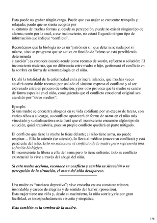 Esto puede no grabar ningún cargo. Puede que esa mujer se encuentre tranquila y
relajada; puede que se sienta acogida por
su entorno de muchas formas y, desde su percepción, puede no existir ningún tipo de
alarma; razón por la cual, a ese inconsciente, no estará llegando ningún tipo de
información que indique “conflicto”.
Recordemos que la biología no es un “patrón en sí” que determine nada por sí
mismo, sino un programa que se activa en función de “cómo se está percibiendo
determinada
situación”; es entonces cuando acude como recurso de sostén, refuerzo o solución: El
inconsciente materno, que no diferencia entre madre e hijo, gestionará el conflicto en
la sombra en forma de sintomatología en el niño.
De ahí la totalidad de la enfermedad en la primera infancia, que muchas veces
acudirá como doble recurso; por un lado el síntoma expresa el conflicto y al ser
expresado entra en proceso de solución, y por otro provoca que la madre se centre
de forma especial en el niño, consiguiendo que el conflicto emocional original sea
atendido por “otros medios”.
Ejemplo:
Si una madre se encuentra ahogada en su vida cotidiana por un exceso de tareas, con
varios niños a su cargo, su conflicto aparecerá en forma de asma en el niño más
vinculado y su dedicación a este, hará que el inconsciente encuentre algún tipo de
solución, quizá transitoria, pues su propio conflicto quedará en parte mitigado.
El conflicto que tiene la madre lo tiene delante; el niño tiene asma, no puede
respirar… Ella lo atiende (se atiende), lo lleva al médico (mueve su conflicto) y está
pendiente del niño. Esto no soluciona el conflicto de la madre pero representa una
solución biológica.
El inconsciente la libera a ella del asma pero lo tiene enfrente; todo su conflicto
existencial lo vive a través del ahogo del niño.
Si esta madre acciona, reconoce su conflicto y cambia su situación o su
percepción de la situación, el asma del niño desaparece.
Una madre es “maniaco depresiva”; vive envuelta en una constante tristeza
insondable y carece de alegrías y de sentido del humor, (posesión).
Esta mujer tiene una niña y, desde su nacimiento, la niña sonríe y ríe con gran
facilidad, es insospechadamente risueña y simpática.
Esto también es la sombra de la madre.
178
 