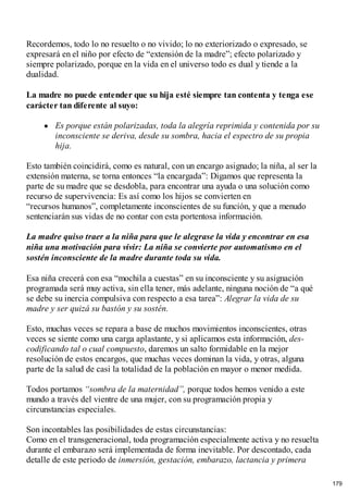 Recordemos, todo lo no resuelto o no vivido; lo no exteriorizado o expresado, se
expresará en el niño por efecto de “extensión de la madre”; efecto polarizado y
siempre polarizado, porque en la vida en el universo todo es dual y tiende a la
dualidad.
La madre no puede entender que su hija esté siempre tan contenta y tenga ese
carácter tan diferente al suyo:
Es porque están polarizadas, toda la alegría reprimida y contenida por su
inconsciente se deriva, desde su sombra, hacia el espectro de su propia
hija.
Esto también coincidirá, como es natural, con un encargo asignado; la niña, al ser la
extensión materna, se torna entonces “la encargada”: Digamos que representa la
parte de su madre que se desdobla, para encontrar una ayuda o una solución como
recurso de supervivencia: Es así como los hijos se convierten en
“recursos humanos”, completamente inconscientes de su función, y que a menudo
sentenciarán sus vidas de no contar con esta portentosa información.
La madre quiso traer a la niña para que le alegrase la vida y encontrar en esa
niña una motivación para vivir: La niña se convierte por automatismo en el
sostén inconsciente de la madre durante toda su vida.
Esa niña crecerá con esa “mochila a cuestas” en su inconsciente y su asignación
programada será muy activa, sin ella tener, más adelante, ninguna noción de “a qué
se debe su inercia compulsiva con respecto a esa tarea”: Alegrar la vida de su
madre y ser quizá su bastón y su sostén.
Esto, muchas veces se repara a base de muchos movimientos inconscientes, otras
veces se siente como una carga aplastante, y si aplicamos esta información, des-
codificando tal o cual compuesto, daremos un salto formidable en la mejor
resolución de estos encargos, que muchas veces dominan la vida, y otras, alguna
parte de la salud de casi la totalidad de la población en mayor o menor medida.
Todos portamos “sombra de la maternidad”, porque todos hemos venido a este
mundo a través del vientre de una mujer, con su programación propia y
circunstancias especiales.
Son incontables las posibilidades de estas circunstancias:
Como en el transgeneracional, toda programación especialmente activa y no resuelta
durante el embarazo será implementada de forma inevitable. Por descontado, cada
detalle de este periodo de inmersión, gestación, embarazo, lactancia y primera
179
 