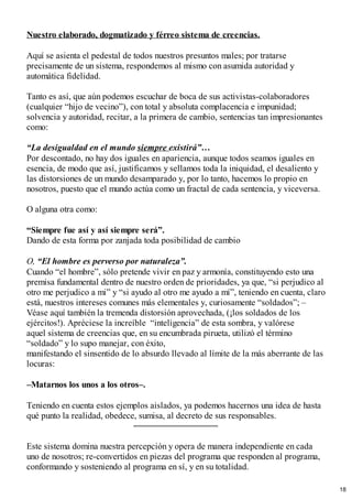 Nuestro elaborado, dogmatizado y férreo sistema de creencias.
Aquí se asienta el pedestal de todos nuestros presuntos males; por tratarse
precisamente de un sistema, respondemos al mismo con asumida autoridad y
automática fidelidad.
Tanto es así, que aún podemos escuchar de boca de sus activistas-colaboradores
(cualquier “hijo de vecino”), con total y absoluta complacencia e impunidad;
solvencia y autoridad, recitar, a la primera de cambio, sentencias tan impresionantes
como: ​​
“La desigualdad en el mundo siempre existirá”…
Por descontado, no hay dos iguales en apariencia, aunque todos seamos iguales en
esencia, de modo que así, justificamos y sellamos toda la iniquidad, el desaliento y
las distorsiones de un mundo desamparado y, por lo tanto, hacemos lo propio en
nosotros, puesto que el mundo actúa como un fractal de cada sentencia, y viceversa.
O alguna otra como:
“Siempre fue así y así siempre será”.
Dando de esta forma por zanjada toda posibilidad de cambio
O, “El hombre es perverso por naturaleza”.
Cuando “el hombre”, sólo pretende vivir en paz y armonía, constituyendo esto una
premisa fundamental dentro de nuestro orden de prioridades, ya que, “si perjudico al
otro me perjudico a mi” y “si ayudo al otro me ayudo a mí”, teniendo en cuenta, claro
está, nuestros intereses comunes más elementales y, curiosamente “soldados”; –
Véase aquí también la tremenda distorsión aprovechada, (¡los soldados de los
ejércitos!). Apréciese la increíble “inteligencia” de esta sombra, y valórese
aquel sistema de creencias que, en su encumbrada pirueta, utilizó el término
“soldado” y lo supo manejar, con éxito,
manifestando el sinsentido de lo absurdo llevado al límite de la más aberrante de las
locuras:
–Matarnos los unos a los otros–.
Teniendo en cuenta estos ejemplos aislados, ya podemos hacernos una idea de hasta
qué punto la realidad, obedece, sumisa, al decreto de sus responsables.
Este sistema domina nuestra percepción y opera de manera independiente en cada
uno de nosotros; re-convertidos en piezas del programa que responden al programa,
conformando y sosteniendo al programa en sí, y en su totalidad.
18
 