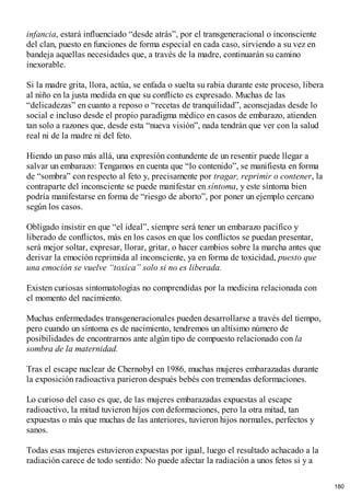 infancia, estará influenciado “desde atrás”, por el transgeneracional o inconsciente
del clan, puesto en funciones de forma especial en cada caso, sirviendo a su vez en
bandeja aquellas necesidades que, a través de la madre, continuarán su camino
inexorable.
Si la madre grita, llora, actúa, se enfada o suelta su rabia durante este proceso, libera
al niño en la justa medida en que su conflicto es expresado. Muchas de las
“delicadezas” en cuanto a reposo o “recetas de tranquilidad”, aconsejadas desde lo
social e incluso desde el propio paradigma médico en casos de embarazo, atienden
tan solo a razones que, desde esta “nueva visión”, nada tendrán que ver con la salud
real ni de la madre ni del feto.
Hiendo un paso más allá, una expresión contundente de un resentir puede llegar a
salvar un embarazo: Tengamos en cuenta que “lo contenido”, se manifiesta en forma
de “sombra” con respecto al feto y, precisamente por tragar, reprimir o contener, la
contraparte del inconsciente se puede manifestar en síntoma, y este síntoma bien
podría manifestarse en forma de “riesgo de aborto”, por poner un ejemplo cercano
según los casos.
Obligado insistir en que “el ideal”, siempre será tener un embarazo pacífico y
liberado de conflictos, más en los casos en que los conflictos se puedan presentar,
será mejor soltar, expresar, llorar, gritar, o hacer cambios sobre la marcha antes que
derivar la emoción reprimida al inconsciente, ya en forma de toxicidad, puesto que
una emoción se vuelve “toxica” solo si no es liberada.
Existen curiosas sintomatologías no comprendidas por la medicina relacionada con
el momento del nacimiento.
Muchas enfermedades transgeneracionales pueden desarrollarse a través del tiempo,
pero cuando un síntoma es de nacimiento, tendremos un altísimo número de
posibilidades de encontrarnos ante algún tipo de compuesto relacionado con la
sombra de la maternidad.
Tras el escape nuclear de Chernobyl en 1986, muchas mujeres embarazadas durante
la exposición radioactiva parieron después bebés con tremendas deformaciones.
Lo curioso del caso es que, de las mujeres embarazadas expuestas al escape
radioactivo, la mitad tuvieron hijos con deformaciones, pero la otra mitad, tan
expuestas o más que muchas de las anteriores, tuvieron hijos normales, perfectos y
sanos.
Todas esas mujeres estuvieron expuestas por igual, luego el resultado achacado a la
radiación carece de todo sentido: No puede afectar la radiación a unos fetos si y a
180
 
