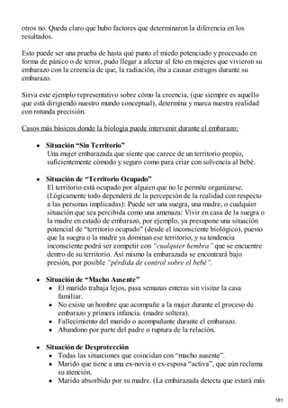 otros no. Queda claro que hubo factores que determinaron la diferencia en los
resultados.
Esto puede ser una prueba de hasta qué punto el miedo potenciado y procesado en
forma de pánico o de terror, pudo llegar a afectar al feto en mujeres que vivieron su
embarazo con la creencia de que, la radiación, iba a causar estragos durante su
embarazo.
Sirva este ejemplo representativo sobre cómo la creencia, (que siempre es aquello
que está dirigiendo nuestro mundo conceptual), determina y marca nuestra realidad
con rotunda precisión.
Casos más básicos donde la biología puede intervenir durante el embarazo:
Situación “Sin Territorio”
Una mujer embarazada que siente que carece de un territorio propio,
suficientemente cómodo y seguro como para criar con solvencia al bebé.
Situación de “Territorio Ocupado”
El territorio está ocupado por alguien que no le permite organizarse.
(Lógicamente todo dependerá de la percepción de la realidad con respecto
a las personas implicadas): Puede ser una suegra, una madre, o cualquier
situación que sea percibida como una amenaza: Vivir en casa de la suegra o
la madre en estado de embarazo, por ejemplo, ya presupone una situación
potencial de “territorio ocupado” (desde el inconsciente biológico), puesto
que la suegra o la madre ya dominan ese territorio, y su tendencia
inconsciente podrá ser competir con “cualquier hembra” que se encuentre
dentro de su territorio. Así mismo la embarazada se encontrará bajo
presión, por posible “pérdida de control sobre el bebé”.
Situación de “Macho Ausente”
El marido trabaja lejos, pasa semanas enteras sin visitar la casa
familiar.
No existe un hombre que acompañe a la mujer durante el proceso de
embarazo y primera infancia. (madre soltera).
Fallecimiento del marido o acompañante durante el embarazo.
Abandono por parte del padre o ruptura de la relación.
Situación de Desprotección
Todas las situaciones que coincidan con “macho ausente”.
Marido que tiene a una ex-novia o ex-esposa “activa”, que aún reclama
su atención.
Marido absorbido por su madre. (La embarazada detecta que estará más
181
 