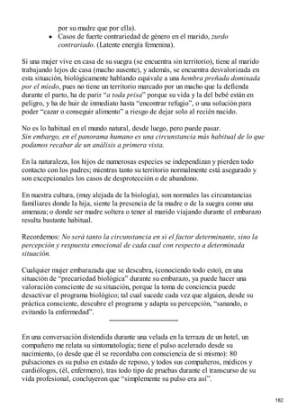 por su madre que por ella).
Casos de fuerte contrariedad de género en el marido, zurdo
contrariado. (Latente energía femenina).
Si una mujer vive en casa de su suegra (se encuentra sin territorio), tiene al marido
trabajando lejos de casa (macho ausente), y además, se encuentra desvalorizada en
esta situación, biológicamente hablando equivale a una hembra preñada dominada
por el miedo, pues no tiene un territorio marcado por un macho que la defienda
durante el parto, ha de parir “a toda prisa” porque su vida y la del bebé están en
peligro, y ha de huir de inmediato hasta “encontrar refugio”, o una solución para
poder “cazar o conseguir alimento” a riesgo de dejar solo al recién nacido.
No es lo habitual en el mundo natural, desde luego, pero puede pasar.
Sin embargo, en el panorama humano es una circunstancia más habitual de lo que
podamos recabar de un análisis a primera vista.
En la naturaleza, los hijos de numerosas especies se independizan y pierden todo
contacto con los padres; mientras tanto su territorio normalmente está asegurado y
son excepcionales los casos de desprotección o de abandono.
En nuestra cultura, (muy alejada de la biología), son normales las circunstancias
familiares donde la hija, siente la presencia de la madre o de la suegra como una
amenaza; o donde ser madre soltera o tener al marido viajando durante el embarazo
resulta bastante habitual.
Recordemos: No será tanto la circunstancia en si el factor determinante, sino la
percepción y respuesta emocional de cada cual con respecto a determinada
situación.
Cualquier mujer embarazada que se descubra, (conociendo todo esto), en una
situación de “precariedad biológica” durante su embarazo, ya puede hacer una
valoración consciente de su situación, porque la toma de conciencia puede
desactivar el programa biológico; tal cual sucede cada vez que alguien, desde su
práctica consciente, descubre el programa y adapta su percepción, “sanando, o
evitando la enfermedad”.
En una conversación distendida durante una velada en la terraza de un hotel, un
compañero me relata su sintomatología; tiene el pulso acelerado desde su
nacimiento, (o desde que él se recordaba con consciencia de sí mismo): 80
pulsaciones es su pulso en estado de reposo, y todos sus compañeros, médicos y
cardiólogos, (él, enfermero), tras todo tipo de pruebas durante el transcurso de su
vida profesional, concluyeron que “simplemente su pulso era así”.
182
 