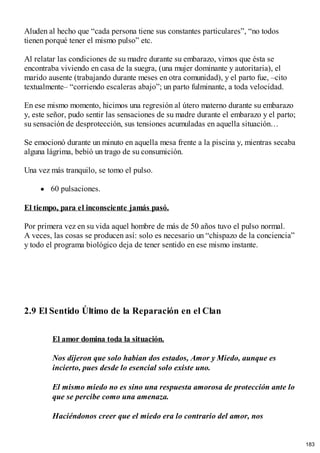 Aluden al hecho que “cada persona tiene sus constantes particulares”, “no todos
tienen porqué tener el mismo pulso” etc.
Al relatar las condiciones de su madre durante su embarazo, vimos que ésta se
encontraba viviendo en casa de la suegra, (una mujer dominante y autoritaria), el
marido ausente (trabajando durante meses en otra comunidad), y el parto fue, –cito
textualmente– “corriendo escaleras abajo”; un parto fulminante, a toda velocidad.
En ese mismo momento, hicimos una regresión al útero materno durante su embarazo
y, este señor, pudo sentir las sensaciones de su madre durante el embarazo y el parto;
su sensación de desprotección, sus tensiones acumuladas en aquella situación…
Se emocionó durante un minuto en aquella mesa frente a la piscina y, mientras secaba
alguna lágrima, bebió un trago de su consumición.
Una vez más tranquilo, se tomo el pulso.
60 pulsaciones.
El tiempo, para el inconsciente jamás pasó.
Por primera vez en su vida aquel hombre de más de 50 años tuvo el pulso normal.
A veces, las cosas se producen así: solo es necesario un “chispazo de la conciencia”
y todo el programa biológico deja de tener sentido en ese mismo instante.
2.9 El Sentido Último de la Reparación en el Clan
El amor domina toda la situación.
Nos dijeron que solo habían dos estados, Amor y Miedo, aunque es
incierto, pues desde lo esencial solo existe uno.
El mismo miedo no es sino una respuesta amorosa de protección ante lo
que se percibe como una amenaza.
Haciéndonos creer que el miedo era lo contrario del amor, nos
183
 