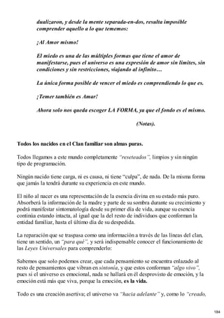 dualizaron, y desde la mente separada-en-dos, resulta imposible
comprender aquello a lo que tememos:
¡Al Amor mismo!
El miedo es una de las múltiples formas que tiene el amor de
manifestarse, pues el universo es una expresión de amor sin límites, sin
condiciones y sin restricciones, viajando al infinito…
La única forma posible de vencer el miedo es comprendiendo lo que es.
¡Temer también es Amar!
Ahora solo nos queda escoger LA FORMA, ya que el fondo es el mismo.
(Notas).
Todos los nacidos en el Clan familiar son almas puras.
Todos llegamos a este mundo completamente “reseteados”, limpios y sin ningún
tipo de programación.
Ningún nacido tiene carga, ni es causa, ni tiene “culpa”, de nada. De la misma forma
que jamás la tendrá durante su experiencia en este mundo.
El niño al nacer es una representación de la esencia divina en su estado más puro.
Absorberá la información de la madre y parte de su sombra durante su crecimiento y
podrá manifestar sintomatología desde su primer día de vida, aunque su esencia
continúa estando intacta, al igual que la del resto de individuos que conforman la
entidad familiar, hasta el último día de su despedida.
La reparación que se traspasa como una información a través de las líneas del clan,
tiene un sentido, un “para qué”, y será indispensable conocer el funcionamiento de
las Leyes Universales para comprenderlo:
Sabemos que solo podemos crear, que cada pensamiento se encuentra enlazado al
resto de pensamientos que vibran en sintonía, y que estos conforman “algo vivo”,
pues si el universo es emocional, nada se hallará en él desprovisto de emoción, y la
emoción está más que viva, porque la emoción, es la vida.
Todo es una creación asertiva; el universo va “hacia adelante” y, como lo “creado,
184
 