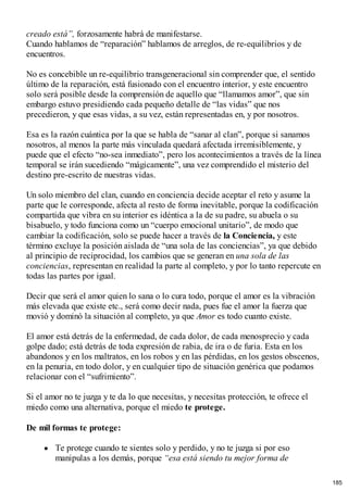 creado está”, forzosamente habrá de manifestarse.
Cuando hablamos de “reparación” hablamos de arreglos, de re-equilibrios y de
encuentros.
No es concebible un re-equilibrio transgeneracional sin comprender que, el sentido
último de la reparación, está fusionado con el encuentro interior, y este encuentro
solo será posible desde la comprensión de aquello que “llamamos amor”, que sin
embargo estuvo presidiendo cada pequeño detalle de “las vidas” que nos
precedieron, y que esas vidas, a su vez, están representadas en, y por nosotros.
Esa es la razón cuántica por la que se habla de “sanar al clan”, porque si sanamos
nosotros, al menos la parte más vinculada quedará afectada irremisiblemente, y
puede que el efecto “no-sea inmediato”, pero los acontecimientos a través de la línea
temporal se irán sucediendo “mágicamente”, una vez comprendido el misterio del
destino pre-escrito de nuestras vidas.
Un solo miembro del clan, cuando en conciencia decide aceptar el reto y asume la
parte que le corresponde, afecta al resto de forma inevitable, porque la codificación
compartida que vibra en su interior es idéntica a la de su padre, su abuela o su
bisabuelo, y todo funciona como un “cuerpo emocional unitario”, de modo que
cambiar la codificación, solo se puede hacer a través de la Conciencia, y este
término excluye la posición aislada de “una sola de las conciencias”, ya que debido
al principio de reciprocidad, los cambios que se generan en una sola de las
conciencias, representan en realidad la parte al completo, y por lo tanto repercute en
todas las partes por igual.
Decir que será el amor quien lo sana o lo cura todo, porque el amor es la vibración
más elevada que existe etc., será como decir nada, pues fue el amor la fuerza que
movió y dominó la situación al completo, ya que Amor es todo cuanto existe.
El amor está detrás de la enfermedad, de cada dolor, de cada menosprecio y cada
golpe dado; está detrás de toda expresión de rabia, de ira o de furia. Esta en los
abandonos y en los maltratos, en los robos y en las pérdidas, en los gestos obscenos,
en la penuria, en todo dolor, y en cualquier tipo de situación genérica que podamos
relacionar con el “sufrimiento”.
Si el amor no te juzga y te da lo que necesitas, y necesitas protección, te ofrece el
miedo como una alternativa, porque el miedo te protege.
De mil formas te protege:
Te protege cuando te sientes solo y perdido, y no te juzga si por eso
manipulas a los demás, porque “esa está siendo tu mejor forma de
185
 