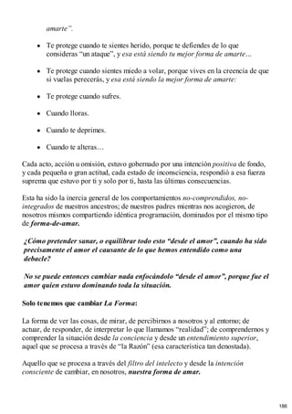 amarte”.
Te protege cuando te sientes herido, porque te defiendes de lo que
consideras “un ataque”, y esa está siendo tu mejor forma de amarte…
Te protege cuando sientes miedo a volar, porque vives en la creencia de que
si vuelas perecerás, y esa está siendo la mejor forma de amarte:
Te protege cuando sufres.
Cuando lloras.
Cuando te deprimes.
Cuando te alteras…
Cada acto, acción u omisión, estuvo gobernado por una intención positiva de fondo,
y cada pequeña o gran actitud, cada estado de inconsciencia, respondió a esa fuerza
suprema que estuvo por ti y solo por ti, hasta las últimas consecuencias.
Esta ha sido la inercia general de los comportamientos no-comprendidos, no-
integrados de nuestros ancestros; de nuestros padres mientras nos acogieron, de
nosotros mismos compartiendo idéntica programación, dominados por el mismo tipo
de forma-de-amar.
¿Cómo pretender sanar, o equilibrar todo esto “desde el amor”, cuando ha sido
precisamente el amor el causante de lo que hemos entendido como una
debacle?
No se puede entonces cambiar nada enfocándolo “desde el amor”, porque fue el
amor quien estuvo dominando toda la situación.
Solo tenemos que cambiar La Forma:
La forma de ver las cosas, de mirar, de percibirnos a nosotros y al entorno; de
actuar, de responder, de interpretar lo que llamamos “realidad”; de comprendernos y
comprender la situación desde la conciencia y desde un entendimiento superior,
aquel que se procesa a través de “la Razón” (esa característica tan denostada).
Aquello que se procesa a través del filtro del intelecto y desde la intención
consciente de cambiar, en nosotros, nuestra forma de amar.
186
 