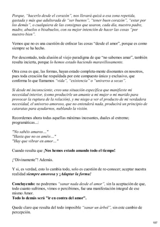 Porque, “hacerlo desde el corazón”, nos llevará quizá a esa zona repetida,
gastada y más que adulterada de “ser buenos”, “tener buen corazón”, “estar por
los demás”, o cualquiera de las consignas que usaron, cada día, nuestro padre,
madre, abuelos o bisabuelos, con su mejor intención de hacer las cosas “por
nuestro bien”.
Vemos que no es una cuestión de enfocar las cosas “desde el amor”, porque es como
siempre se ha hecho.
Por descontado, toda alusión al viejo paradigma de que “no sabemos amar”, también
resulta incierta, porque lo hemos estado haciendo maravillosamente.
Otra cosa es que, las formas, hayan estado completa-mente disonantes en nosotros,
pues toda creación fue respaldada por este compuesto único y exclusivo, que
conforma lo que llamamos “vida”, “existencia” o “universo a secas”.
Si desde mi inconsciente, creo una situación específica que manifieste mi
necesidad interior, (como producirle un amante a mi mujer o mi marido para
provocar la ruptura de la relación), y me niego a ver el producto de mi verdadera
necesidad, el universo amoroso, que no entenderá nada, producirá un principio de
cataratas para ayudarnos, nublando la visión.
Recordemos ahora todas aquellas máximas incesantes, duales al extremo;
programáticas...:
"No sabéis amaros…"
"Hasta que no os améis…"
"Hay que vibrar en amor…"
Cuando resulta que ¡Nos hemos estado amando todo el tiempo!
¡“Divinamente”! Además.
Y si, es verdad, esto lo cambia todo, solo es cuestión de re-conocer; aceptar nuestra
realidad siempre amorosa y ¡Adaptar la forma!
Concluyendo: no podremos “sanar nada desde el amor”, sin la aceptación de que,
todo cuanto sufrimos, vimos o percibimos, fue una manifestación integral de ese
mismo Amor.
Todo lo demás será "ir en contra del amor".
Quede claro que resulta del todo imposible “sanar un árbol”, sin este cambio de
percepción.
187
 