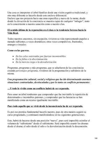 Una cosa es interpretar el árbol familiar desde una visión cognitiva tradicional, y
otra muy diferente es hacerlo desde este enclave diferencial.
Enclave que nos proyecta hacia una zona específica y nueva de la mente, desde
donde la elevación de la conciencia se muestra capaz de cualquier “milagro”, tanto
en lo concerniente a nuestra sanación como a nuestro clan.
El sentido último de la reparación en el clan es la tendencia forzosa hacia la
Vida Real.
Todos nuestros ancestros, sin excepción, vivieron su vida representando papeles a
menudo sufrientes; a veces dramáticos; otras veces compulsivos, frustrantes,
amargos o irreales:
Como en las guerras.
En los celos soterrados por fuerzas incontenibles.
En la fobia o la discriminación.
En la inercia ciega o la desvalorización.
Programas, programas y más programas, que se adueñaron de las conciencias
creando personajes-programa, vividores de la programación y sufridores de la
misma.
Una programación cultural, social y religiosa que ha ido determinando enormes
situaciones contrariadas, desvinculadas y por lo tanto en conflicto permanente:
…Y todo lo vivido como un conflicto habrá de ser reparado.
Para sanar un árbol tendremos que comprender que fue inevitable la repetición de
determinados e incontables patrones, y comprender que las herencias se han
manifestado como un recurso igualmente inevitable.
Pues todo aquello que se vivió desde la inconsciencia ha de ser reparado.
Es por eso premisa fundamental hacerlo nuestro, pues de otra manera seguirá su
curso programado, y continuará manifestándose en las siguientes generaciones.
Esto, habrá de hacerse desde una posición “nueva”, pues será imposible asimilar el
volumen de “sufrimiento” desde el sufrimiento: Será imposible asumir los dramas
desde el drama; el odio desde el odio o la desvalorización desde la desconexión.
188
 