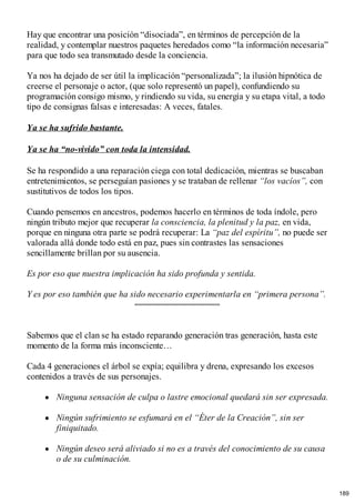 Hay que encontrar una posición “disociada”, en términos de percepción de la
realidad, y contemplar nuestros paquetes heredados como “la información necesaria”
para que todo sea transmutado desde la conciencia.
Ya nos ha dejado de ser útil la implicación “personalizada”; la ilusión hipnótica de
creerse el personaje o actor, (que solo representó un papel), confundiendo su
programación consigo mismo, y rindiendo su vida, su energía y su etapa vital, a todo
tipo de consignas falsas e interesadas: A veces, fatales.
Ya se ha sufrido bastante.
Ya se ha “no-vivido” con toda la intensidad.
Se ha respondido a una reparación ciega con total dedicación, mientras se buscaban
entretenimientos, se perseguían pasiones y se trataban de rellenar “los vacíos”, con
sustitutivos de todos los tipos.
Cuando pensemos en ancestros, podemos hacerlo en términos de toda índole, pero
ningún tributo mejor que recuperar la consciencia, la plenitud y la paz, en vida,
porque en ninguna otra parte se podrá recuperar: La “paz del espíritu”, no puede ser
valorada allá donde todo está en paz, pues sin contrastes las sensaciones
sencillamente brillan por su ausencia.
Es por eso que nuestra implicación ha sido profunda y sentida.
Y es por eso también que ha sido necesario experimentarla en “primera persona”.
Sabemos que el clan se ha estado reparando generación tras generación, hasta este
momento de la forma más inconsciente…
Cada 4 generaciones el árbol se expía; equilibra y drena, expresando los excesos
contenidos a través de sus personajes.
Ninguna sensación de culpa o lastre emocional quedará sin ser expresada.
Ningún sufrimiento se esfumará en el “Éter de la Creación”, sin ser
finiquitado.
Ningún deseo será aliviado si no es a través del conocimiento de su causa
o de su culminación.
189
 