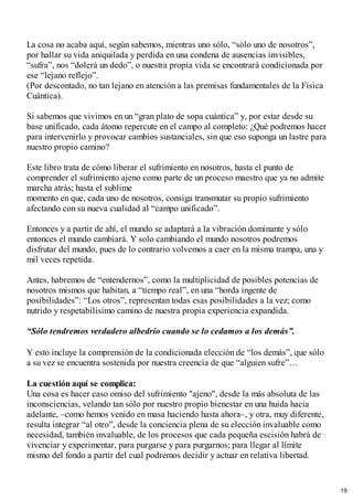 La cosa no acaba aquí, según sabemos, mientras uno sólo, “sólo uno de nosotros”,
por hallar su vida aniquilada y perdida en una condena de ausencias invisibles,
“sufra”, nos “dolerá un dedo”, o nuestra propia vida se encontrará condicionada por
ese “lejano reflejo”.
(Por descontado, no tan lejano en atención a las premisas fundamentales de la Física
Cuántica).
Si sabemos que vivimos en un “gran plato de sopa cuántica” y, por estar desde su
base unificado, cada átomo repercute en el campo al completo: ¿Qué podremos hacer
para intervenirlo y provocar cambios sustanciales, sin que eso suponga un lastre para
nuestro propio camino?
Este libro trata de cómo liberar el sufrimiento en nosotros, hasta el punto de
comprender el sufrimiento ajeno como parte de un proceso maestro que ya no admite
marcha atrás; hasta el sublime
momento en que, cada uno de nosotros, consiga transmutar su propio sufrimiento
afectando con su nueva cualidad al “campo unificado”.
Entonces y a partir de ahí, el mundo se adaptará a la vibración dominante y sólo
entonces el mundo cambiará. Y solo cambiando el mundo nosotros podremos
disfrutar del mundo, pues de lo contrario volvemos a caer en la misma trampa, una y
mil veces repetida.
Antes, habremos de “entendernos”, como la multiplicidad de posibles potencias de
nosotros mismos que habitan, a “tiempo real”, en una “horda ingente de
posibilidades”: “Los otros”, representan todas esas posibilidades a la vez; como
nutrido y respetabilísimo camino de nuestra propia experiencia expandida.
“Sólo tendremos verdadero albedrío cuando se lo cedamos a los demás”.
Y esto incluye la comprensión de la condicionada elección de “los demás”, que sólo
a su vez se encuentra sostenida por nuestra creencia de que “alguien sufre”…
La cuestión aquí se complica:
Una cosa es hacer caso omiso del sufrimiento "ajeno", desde la más absoluta de las
inconsciencias, velando tan sólo por nuestro propio bienestar en una huida hacia
adelante, –como hemos venido en masa haciendo hasta ahora–, y otra, muy diferente,
resulta integrar “al otro”, desde la conciencia plena de su elección invaluable como
necesidad, también invaluable, de los procesos que cada pequeña escisión habrá de
vivenciar y experimentar, para purgarse y para purgarnos; para llegar al límite
mismo del fondo a partir del cual podremos decidir y actuar en relativa libertad.
19
 