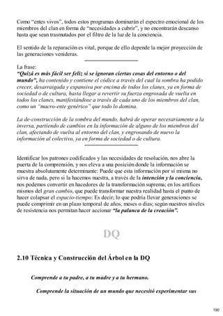 Como “entes vivos”, todos estos programas dominarán el espectro emocional de los
miembros del clan en forma de “necesidades a cubrir”, y no encontrarán descanso
hasta que sean trasmutados por el filtro de la luz de la conciencia.
El sentido de la reparación es vital, porque de ello depende la mejor proyección de
las generaciones venideras.
La frase:
“Quizá es más fácil ser feliz si se ignoran ciertas cosas del entorno o del
mundo", ha contenido y contiene el códice a través del cual la sombra ha podido
crecer, desarraigada y expansiva por encima de todos los clanes, ya en forma de
sociedad o de cultura, hasta llegar a revertir su fuerza engrosada de vuelta en
todos los clanes, manifestándose a través de cada uno de los miembros del clan,
como un “macro-ente genérico” que todo lo domina.
La de-construcción de la sombra del mundo, habrá de operar necesariamente a la
inversa, partiendo de cambios en la información de alguno de los miembros del
clan, afectando de vuelta al entorno del clan, y engrosando de nuevo la
información al colectivo, ya en forma de sociedad o de cultura.
Identificar los patrones codificados y las necesidades de resolución, nos abre la
puerta de la comprensión, y nos eleva a una posición donde la información se
muestra absolutamente determinante: Puede que esta información por sí misma no
sirva de nada, pero si la hacemos nuestra, a través de la intención y la conciencia,
nos podemos convertir en hacedores de la transformación suprema; en los artífices
mismos del gran cambio, que puede transformar nuestra realidad hasta el punto de
hacer colapsar el espacio-tiempo: Es decir; lo que podría llevar generaciones se
puede comprimir en un plazo temporal de años, meses o días; según nuestros niveles
de resistencia nos permitan hacer accionar “la palanca de la creación”.
DQ
2.10 Técnica y Construcción del Árbol en la DQ
Comprende a tu padre, a tu madre y a tu hermano.
Comprende la situación de un mundo que necesitó experimentar sus
190
 