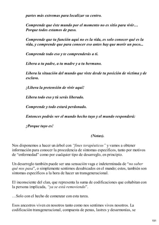 partes más extremas para localizar su centro.
Comprende que éste mundo por el momento no es sitio para vivir…
Porque todos estamos de paso.
Comprende que tu función aquí no es la vida, es solo conocer qué es la
vida, y comprende que para conocer eso antes hay que morir un poco...
Comprende todo eso y te comprenderás a ti.
Libera a tu padre, a tu madre y a tu hermano.
Libera la situación del mundo que viste desde tu posición de víctima y de
esclavo.
¡Libera la pretensión de vivir aquí!
Libera todo eso y tú serás liberado.
Comprende y todo estará perdonado.
Entonces podrás ver el mundo hecho tuyo y el mundo responderá:
¡Porque tuyo es!
(Notas).
Nos disponemos a hacer un árbol con “fines terapéuticos” y vamos a obtener
información para conocer la procedencia de síntomas específicos, tanto por motivos
de “enfermedad” como por cualquier tipo de desarreglo, en principio.
Un desarreglo también puede ser una sensación vaga e indeterminada de “no saber
qué nos pasa”, o simplemente sentirnos desubicados en el mundo; estos, también son
síntomas específicos a la hora de hacer un transgeneracional.
El inconsciente del clan, que representa la suma de codificaciones que cohabitan con
la persona implicada, “ya se está removiendo”.
…Solo con el hecho de comenzar con esta tarea.
Esos ancestros viven en nosotros tanto como nos sentimos vivos nosotros. La
codificación transgeneracional, compuesta de penas, lastres y desarmonías, se
191
 