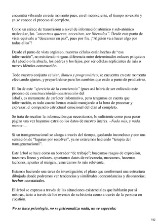encuentra vibrando en este momento pues, en el inconsciente, el tiempo no-existe y
ya se conoce el proceso al completo.
Como un enlace de transmisión a nivel de información atómico y sub-atómico
molecular, los “ancestros quieren, necesitan, ser liberados”. Desde este punto de
vista equivale a “descansar en paz”, pues por fin, ¡“Alguien va a hacer algo por
todos ellos”!
Desde el punto de vista orgánico, nuestras células están hechas de “esa
información”, no existiendo ninguna diferencia entre determinados enlaces psíquicos
del abuelo o la abuela, los padres y los hijos, por ser células replicantes de más o
menos idéntica construcción.
Todo nuestro conjunto celular, álmico y programático, se encuentra en este momento
efectuando ajustes, y preparándose para los cambios que están a punto de producirse.
El fin de este “ejercicio de la conciencia” (pues así habrá de ser enfocado este
proceso de construcción/de-construcción del
árbol), es meramente de carácter informativo, pero tengamos en cuenta que
información, es todo cuanto hemos estado manejando a la hora de procesar y
expresar, el compendio estructural emocional del clan al completo.
Se trata de recabar la información que necesitamos, lo suficiente como para pasar
página una vez hayamos extraído los datos de nuestro interés. –Nada más, y nada
menos–…
Si un transgeneracional se alarga a través del tiempo, quedando inconcluso y con una
sensación de “lagunas por resolver”, ya no estaremos haciendo “terapia del
transgeneracional”.
Este árbol se hace como un borrador “de trabajo”; buscamos rasgos de expresión,
trazamos líneas y enlaces, apuntamos datos de relevancia, marcamos, hacemos
tachones, apuntes al margen; remarcamos lo más relevante.
Estamos haciendo una tarea de investigación; el plano que conformará una estructura
dibujada donde podremos ver tendencias y similitudes; concordancias y disonancias;
hechos constatados.
El árbol se expresa a través de las situaciones existenciales que hablarán por sí
mismas, tanto a través de los eventos de su historia como a través de la persona en
cuestión.
No se hace psicología, no se psicoanaliza nada, no se especula:
192
 