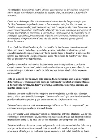Recordemos: En nuestras cuatro últimas generaciones se dirimen los conflictos
emocionales e incoherencias vitales de nuestro clan, en nosotros y a través de
nosotros.
Como un todo inseparable e intrínsecamente relacionado, los personajes que
"actúan" como encargados de llevar a buen término esta función, –a modo de
"misión encomendada y prácticamente sagrada”–, reparan sin cesar los lastres de
su ascendencia familiar, empleando vidas enteras en una causa que, por operar el
grueso programático-emocional a través de la inconsciencia, ni se culminó ni se
consiguió equilibrar, predominando el guión inevitable que se impuso desde un
inconsciente siempre activo; Como una obstinada constante que se generó
desde la sombra.
A través de los identificadores y la compresión de los factores contenidos en este
libro, uno mismo podrá hacerse su árbol y extraer nutridas conclusiones, podrá
entender mucho de su programación y hasta quizás llegar a descifrar, a través de los
hechos que manifiesta lo que conocemos como “la historia de nuestra vida”, todo
tipo de encargos y de repeticiones.
Quede claro que las resistencias inconscientes estarán muy activas y, de forma
completamente “silenciosa”, nublarán de muchas formas algunos, o muchos, de los
compuestos que portamos, a modo de información, tanto a nivel celular como en
nuestro ADN.
Esta es la razón por la que, lo más apropiado, será siempre que la construcción
del árbol sea efectuada por una persona cualificada y neutral, experimentada a
la hora de interpretar, traducir y extraer, esa información crucial grabada en
nuestro inconsciente.
Sabemos que esta codificación se reparte entre congéneres y, cada hijo, cónyuge,
nieto o nieta, estará condicionado por “líneas evolutivas” que estarán relacionadas
por determinados aspectos, y que estos a su vez se confrontan entre sí.
Esta confrontación se muestra como una repetición de un “fractal enquistado”, que
continuará su expresión hasta ser modificado.
Es algo “latente”, que impregna y dirige las relaciones entre los afectados y, a la vez,
conforma el ambiente familiar, mostrando su necesidad a través del desarrollo de las
interacciones entre sí, de cada uno de los miembros que componen una familia.
Esta cualidad se extiende en cuanto salgamos de las fronteras territoriales del clan, y
se expresará en toda vivencia en el entorno; en el cole, con los amigos, en las
relaciones, el trabajo o en cualquier tipo de contacto o actividad paralela; es decir,
194
 