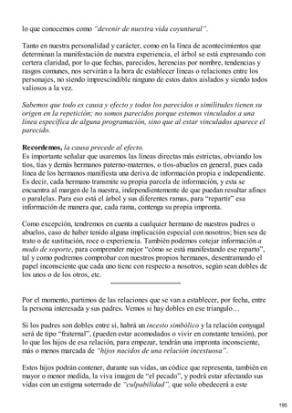 lo que conocemos como “devenir de nuestra vida coyuntural”.
Tanto en nuestra personalidad y carácter, como en la línea de acontecimientos que
determinan la manifestación de nuestra experiencia, el árbol se está expresando con
certera claridad, por lo que fechas, parecidos, herencias por nombre, tendencias y
rasgos comunes, nos servirán a la hora de establecer líneas o relaciones entre los
personajes, no siendo imprescindible ninguno de estos datos aislados y siendo todos
valiosos a la vez.
Sabemos que todo es causa y efecto y todos los parecidos o similitudes tienen su
origen en la repetición; no somos parecidos porque estemos vinculados a una
línea específica de alguna programación, sino que al estar vinculados aparece el
parecido.
Recordemos, la causa precede al efecto.
Es importante señalar que usaremos las líneas directas más estrictas, obviando los
tíos, tías y demás hermanos paterno-maternos, o tíos-abuelos en general, pues cada
línea de los hermanos manifiesta una deriva de información propia e independiente.
Es decir, cada hermano transmite su propia parcela de información, y esta se
encuentra al margen de la nuestra, independientemente de que puedan resultar afines
o paralelas. Para eso está el árbol y sus diferentes ramas, para “repartir” esa
información de manera que, cada rama, contenga su propia impronta.
Como excepción, tendremos en cuenta a cualquier hermano de nuestros padres o
abuelos, caso de haber tenido alguna implicación especial con nosotros; bien sea de
trato o de sustitución, roce o experiencia. También podemos cotejar información a
modo de soporte, para comprender mejor “cómo se está manifestando ese reparto”,
tal y como podremos comprobar con nuestros propios hermanos, desentramando el
papel inconsciente que cada uno tiene con respecto a nosotros, según sean dobles de
los unos o de los otros, etc.
Por el momento, partimos de las relaciones que se van a establecer, por fecha, entre
la persona interesada y sus padres. Vemos si hay dobles en ese triangulo…
Si los padres son dobles entre sí, habrá un incesto simbólico y la relación conyugal
será de tipo “fraternal”, (pueden estar acomodados o vivir en constante tensión), por
lo que los hijos de esa relación, para empezar, tendrán una impronta inconsciente,
más o menos marcada de “hijos nacidos de una relación incestuosa”.
Estos hijos podrán contener, durante sus vidas, un códice que representa, también en
mayor o menor medida, la viva imagen de “el pecado”, y podrá estar afectando sus
vidas con un estigma soterrado de “culpabilidad”, que solo obedecerá a este
195
 