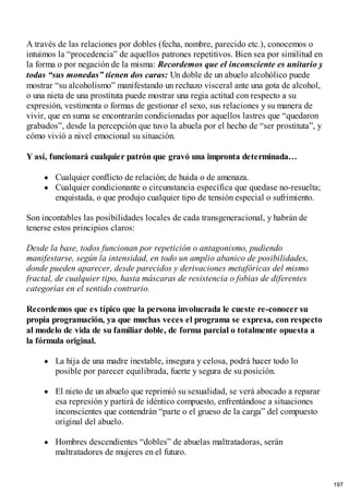 A través de las relaciones por dobles (fecha, nombre, parecido etc.), conocemos o
intuimos la “procedencia” de aquellos patrones repetitivos. Bien sea por similitud en
la forma o por negación de la misma: Recordemos que el inconsciente es unitario y
todas “sus monedas” tienen dos caras: Un doble de un abuelo alcohólico puede
mostrar “su alcoholismo” manifestando un rechazo visceral ante una gota de alcohol,
o una nieta de una prostituta puede mostrar una regia actitud con respecto a su
expresión, vestimenta o formas de gestionar el sexo, sus relaciones y su manera de
vivir, que en suma se encontrarán condicionadas por aquellos lastres que “quedaron
grabados”, desde la percepción que tuvo la abuela por el hecho de “ser prostituta”, y
cómo vivió a nivel emocional su situación.
Y así, funcionará cualquier patrón que gravó una impronta determinada…
Cualquier conflicto de relación; de huida o de amenaza.
Cualquier condicionante o circunstancia específica que quedase no-resuelta;
enquistada, o que produjo cualquier tipo de tensión especial o sufrimiento.
Son incontables las posibilidades locales de cada transgeneracional, y habrán de
tenerse estos principios claros:
Desde la base, todos funcionan por repetición o antagonismo, pudiendo
manifestarse, según la intensidad, en todo un amplio abanico de posibilidades,
donde pueden aparecer, desde parecidos y derivaciones metafóricas del mismo
fractal, de cualquier tipo, hasta máscaras de resistencia o fobias de diferentes
categorías en el sentido contrario.
Recordemos que es típico que la persona involucrada le cueste re-conocer su
propia programación, ya que muchas veces el programa se expresa, con respecto
al modelo de vida de su familiar doble, de forma parcial o totalmente opuesta a
la fórmula original.
La hija de una madre inestable, insegura y celosa, podrá hacer todo lo
posible por parecer equilibrada, fuerte y segura de su posición.
El nieto de un abuelo que reprimió su sexualidad, se verá abocado a reparar
esa represión y partirá de idéntico compuesto, enfrentándose a situaciones
inconscientes que contendrán “parte o el grueso de la carga” del compuesto
original del abuelo.
Hombres descendientes “dobles” de abuelas maltratadoras, serán
maltratadores de mujeres en el futuro.
197
 