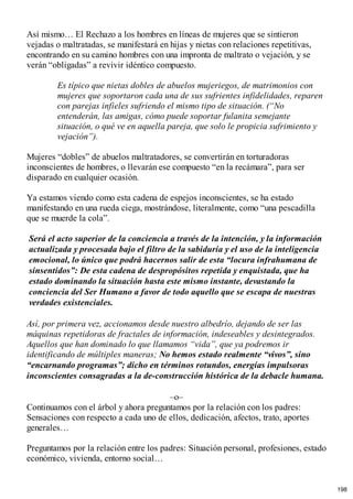 Así mismo… El Rechazo a los hombres en líneas de mujeres que se sintieron
vejadas o maltratadas, se manifestará en hijas y nietas con relaciones repetitivas,
encontrando en su camino hombres con una impronta de maltrato o vejación, y se
verán “obligadas” a revivir idéntico compuesto.
Es típico que nietas dobles de abuelos mujeriegos, de matrimonios con
mujeres que soportaron cada una de sus sufrientes infidelidades, reparen
con parejas infieles sufriendo el mismo tipo de situación. (“No
entenderán, las amigas, cómo puede soportar fulanita semejante
situación, o qué ve en aquella pareja, que solo le propicia sufrimiento y
vejación”).
Mujeres “dobles” de abuelos maltratadores, se convertirán en torturadoras
inconscientes de hombres, o llevarán ese compuesto “en la recámara”, para ser
disparado en cualquier ocasión.
Ya estamos viendo como esta cadena de espejos inconscientes, se ha estado
manifestando en una rueda ciega, mostrándose, literalmente, como “una pescadilla
que se muerde la cola”.
Será el acto superior de la conciencia a través de la intención, y la información
actualizada y procesada bajo el filtro de la sabiduría y el uso de la inteligencia
emocional, lo único que podrá hacernos salir de esta “locura infrahumana de
sinsentidos”: De esta cadena de despropósitos repetida y enquistada, que ha
estado dominando la situación hasta este mismo instante, devastando la
conciencia del Ser Humano a favor de todo aquello que se escapa de nuestras
verdades existenciales.
Así, por primera vez, accionamos desde nuestro albedrío, dejando de ser las
máquinas repetidoras de fractales de información, indeseables y desintegrados.
Aquellos que han dominado lo que llamamos “vida”, que ya podremos ir
identificando de múltiples maneras; No hemos estado realmente “vivos”, sino
“encarnando programas”; dicho en términos rotundos, energías impulsoras
inconscientes consagradas a la de-construcción histórica de la debacle humana.
–o–
Continuamos con el árbol y ahora preguntamos por la relación con los padres:
Sensaciones con respecto a cada uno de ellos, dedicación, afectos, trato, aportes
generales…
Preguntamos por la relación entre los padres: Situación personal, profesiones, estado
económico, vivienda, entorno social…
198
 
