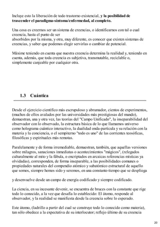 Incluye esto la liberación de todo trastorno existencial, y la posibilidad de
trascender el paradigma-síntoma/enfermedad, al completo.
Una cosa es creernos ser un sistema de creencias, o identificarnos con tal o cual
creencia, hasta el punto de ser
absorbidos por la misma, y otra, muy diferente, es conocer que existen sistemas de
creencias, y saber que podemos elegir servirlas o cambiar de potencial.
Máxime teniendo en cuenta que nuestra creencia determina la realidad y, teniendo en
cuenta, además, que toda creencia es subjetiva, transmutable, reciclable o,
simplemente canjeable por cualquier otra.
1.3 Cuántica
Desde el ejercicio científico más escrupuloso y abrumador, cientos de experimentos,
(muchos de ellos avalados por las universidades más prestigiosas del mundo),
demuestran, una y otra vez, las teorías del "Campo Unificado", la inseparabilidad del
observador con lo observado, la estructura básica de lo que llamamos universo
como holograma cuántico interactivo, la dualidad onda-partícula y su relación con la
materia y la conciencia, o el sempiterno "todo es uno" de las corrientes teosóficas,
filosóficas y espirituales más remotas.
Paralelamente y de forma irremediable, demuestran, también, que aquellas versiones
sobre milagros, sanaciones inmediatas o acontecimientos "mágicos", (relegados
culturalmente al mito y la fábula, o encriptados en arcaicas referencias místicas ya
olvidadas), corresponden, de forma inseparable, a las posibilidades comunes o
propiedades naturales del compendio atómico y subatómico estructural de aquello
que somos, siempre hemos sido y seremos, en una constante-tiempo que se despliega
y desenvuelve desde un campo de energía codificado y siempre codificado.
La ciencia, en su incesante devenir, se encuentra de bruces con la constante que rige
todo lo conocido, a la vez que desafía lo establecido: El átomo, responde al
observador, y la realidad se manifiesta desde la creencia sobre lo esperado.
Este átomo, (ladrillo a partir del cual se construye todo lo conocido como materia),
tan sólo obedece a la expectativa de su interlocutor; reflejo último de su creencia
20
 